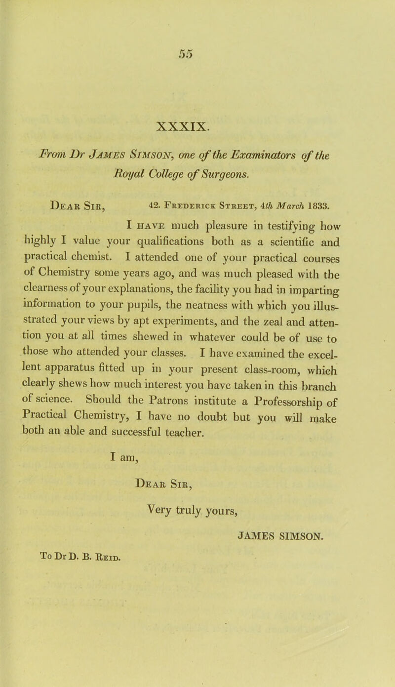 XXXIX. From Dr James Sim son, one of the Examinators of the Royal College of Surgeons. Dear Sir, 42. Frederick Street, 4th March 1833. I have much pleasure in testifying how highly I value your qualifications both as a scientific and practical chemist. I attended one of your practical courses of Chemistry some years ago, and was much pleased with the clearness of your explanations, the facility you had in imparting information to your pupils, the neatness with which you illus- strated your views by apt experiments, and the zeal and atten- tion you at all times shewed in whatever could be of use to those who attended your classes. I have examined the excel- lent apparatus fitted up in your present class-room, which clearly shews how much interest you have taken in this branch of science. Should the Patrons institute a Professorship of Practical Chemistry, I have no doubt but you will make both an able and successful teacher. I am, To Dr D. B. Reid. Dear Sir, Very truly yours, JAMES SIMSON.