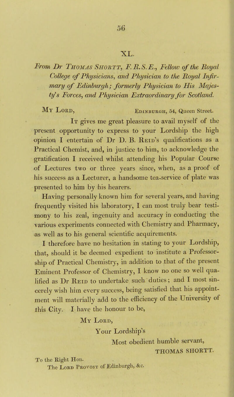 XL. From Dr Thomas Shortt, F.R.S.E., Fellow of the lloyal College of Physicians, and Physician to the Royal Infir- mary of Edinburgh; formerly Physician to His Majes- ty's Forces, and Physician Extraordinary for Scotland. My Lord, Edinburgh, 54, Queen Street. It gives me great pleasure to avail myself of the present opportunity to express to your Lordship the high opinion I entertain of Dr D. B. Reid’s qualifications as a Practical Chemist, and, in justice to him, to acknowledge the gratification I received whilst attending his Popular Course of Lectures two or three years since, when, as a proof of his success as a Lecturer, a handsome tea-service of plate was presented to him by his hearers. Having personally known him for several years, and having frequently visited his laboratory, I can most truly bear testi- mony to his zeal, ingenuity and accuracy in conducting the various experiments connected with Chemistry and Pharmacy, as well as to his general scientific acquirements. I therefore have no hesitation in stating to your Lordship, that, should it be deemed expedient to institute a Professor- ship of Practical Chemistry, in addition to that of the present Eminent Professor of Chemistry, I know no one so well qua- lified as Dr Reid to undertake such duties; and I most sin- cerely wish him every success, being satisfied that his appoint- ment will materially add to the efficiency of the University of this City. I have the honour to be, My Lord, Your Lordship’s Most obedient humble servant, THOMAS SHORTT. To the Right Hon. The Lord Provost of Edinburgh, &c.