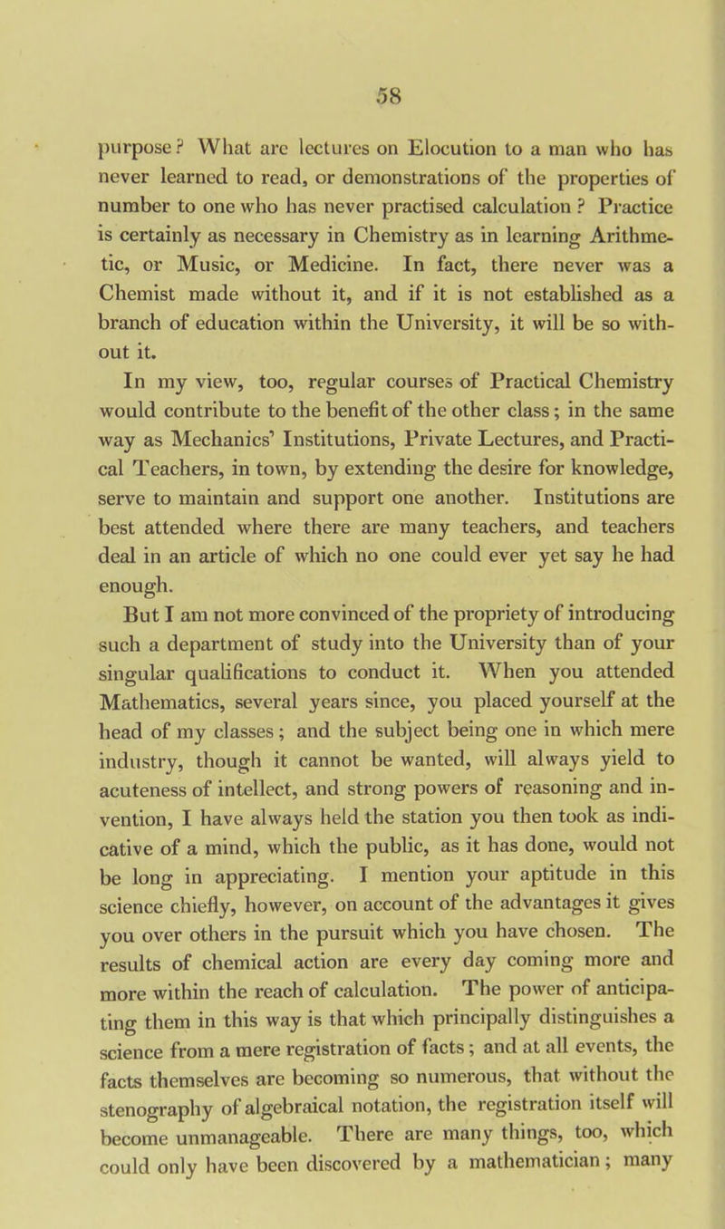 purpose? What arc lectures on Elocution to a man who has never learned to read, or demonstrations of the properties of number to one who has never practised calculation ? Practice is certainly as necessary in Chemistry as in learning Arithme- tic, or Music, or Medicine. In fact, there never was a Chemist made without it, and if it is not established as a branch of education within the University, it will be so with- out it. In my view, too, regular courses of Practical Chemistry would contribute to the benefit of the other class ; in the same way as Mechanics’ Institutions, Private Lectures, and Practi- cal Teachers, in town, by extending the desire for knowledge, serve to maintain and support one another. Institutions are best attended where there are many teachers, and teachers deal in an article of which no one could ever yet say he had enough. But I am not more convinced of the propriety of introducing such a department of study into the University than of your singular qualifications to conduct it. When you attended Mathematics, several years since, you placed yourself at the head of my classes; and the subject being one in which mere industry, though it cannot be wanted, will always yield to acuteness of intellect, and strong powers of reasoning and in- vention, I have always held the station you then took as indi- cative of a mind, which the public, as it has done, would not be long in appreciating. I mention your aptitude in this science chiefly, however, on account of die advantages it gives you over others in the pursuit which you have chosen. The results of chemical action are every day coming more and more within the reach of calculation. The power of anticipa- ting them in this way is that which principally distinguishes a science from a mere registration of facts; and at all events, the facts themselves are becoming so numerous, that without the stenography of algebraical notation, the registration itself will become unmanageable. There are many things, too, which could only have been discovered by a mathematician; many