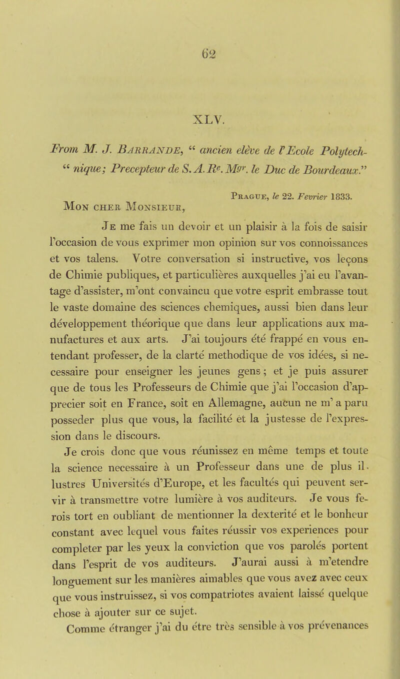 XLV. From M. J. Barrande, “ ancien ele've de VEcole Polytech- “ ragwe; Precepteurde S. A. Re. M<Jr. le Due de Bourdeaux.” Praguk, le 22. Feerier 1833. Mon cher Monsieur, Je me fais un devoir et un plaisir a la fois de saisir l’occasion de vous exprimer mon opinion sur vos connoissances et vos talens. Votre conversation si instructive, vos lemons de Chimie publiques, et particulieres auxquelles j’ai eu l’avan- tage d’assister, m’ont convaincu que votre esprit embrasse tout le vaste domaine des sciences chemiques, aussi bien dans leur developpement theorique que dans leur applications aux ma- nufactures et aux arts. J’ai toujours ete frappe en vous en- tendant professer, de la clarte methodique de vos idees, si ne- cessaire pour enseigner les jeunes gens; et je puis assurer que de tous les Professeurs de Chimie que j’ai l’occasion d’ap- precier soit en France, soit en Allemagne, aucun ne m’a paru posseder plus que vous, la facilite et la justesse de l’expres- sion dans le discours. Je crois done que vous reunissez en meme temps et toute la science necessaire a un Professeur dans une de plus il. lustres Universites d’Europe, et les facultes qui peuvent ser- vir a, transmettre votre lumiere a vos auditeurs. Je vous fe- rois tort en oubliant de mentionner la dexterite et le bonheur constant avec lequel vous faites reussir vos experiences pour completer par les yeux la conviction que vos paroles portent dans l’esprit de vos auditeurs. J’aurai aussi a m’etendre longuement sur les manieres aimables que vous avez avec ceux que vous instruissez, si vos compatriotes avaient laisse quelque chose a ajouter sur ce sujet. Comme etranger j’ai du etre tres sensible a vos prevenances