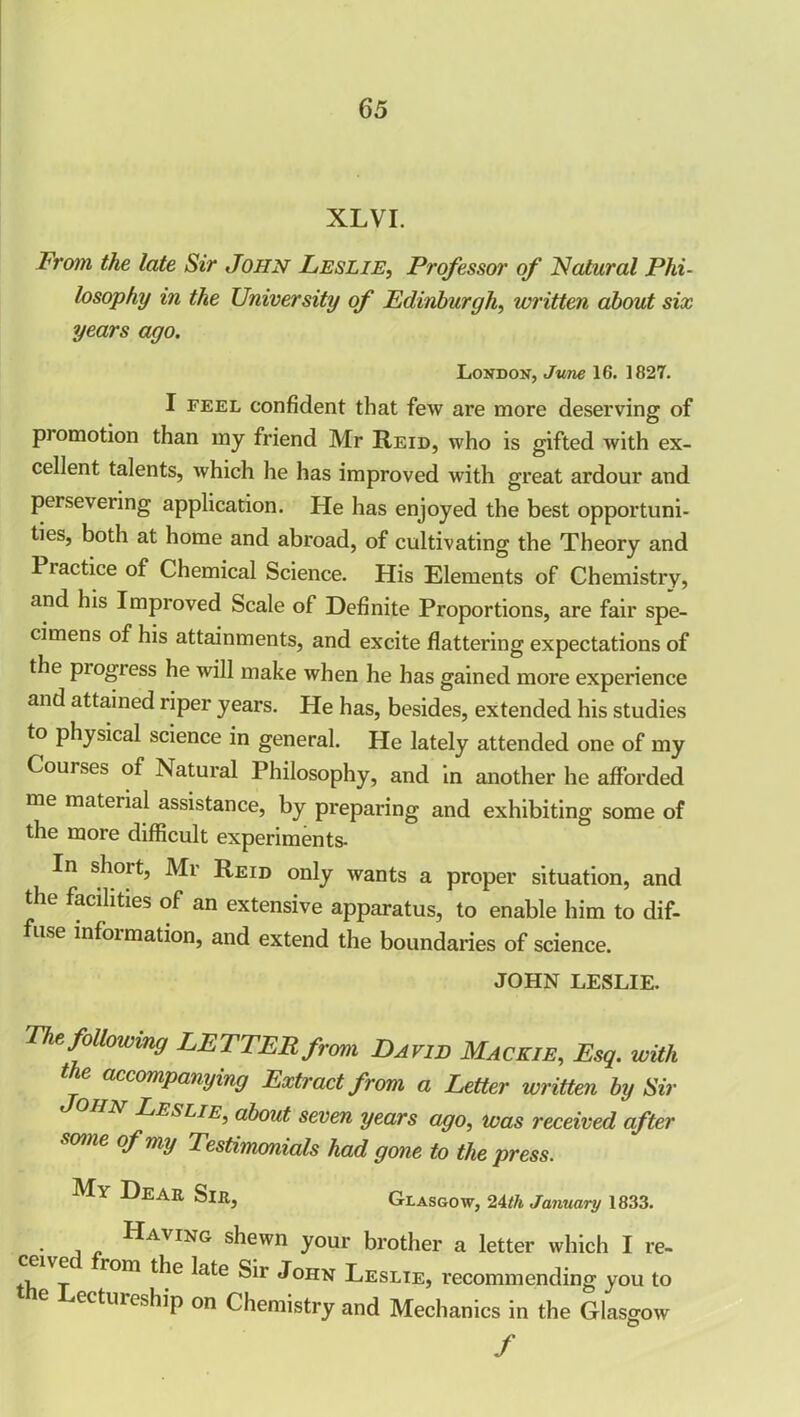 XLVI. From the late Sir John Leslie, Professor of Natural Phi- losophy in the University of Edinburgh, written about six years ago. London, June 16. 1827. I feel confident that few are more deserving of piomotion than my friend Mr Reid, who is gifted with ex- cellent talents, which he has improved with great ardour and persevering application. He has enjoyed the best opportuni- ties, both at home and abroad, of cultivating the Theory and Practice of Chemical Science. His Elements of Chemistry, and his Improved Scale of Definite Proportions, are fair spe- cimens of his attainments, and excite flattering expectations of the piogiess he will make when he has gained more experience and attained riper years. He has, besides, extended his studies to physical science in general. He lately attended one of my Couises of Natural Philosophy, and in another he afforded me material assistance, by preparing and exhibiting some of the more difficult experiments- In short, Mr Reid only wants a proper situation, and the facilities of an extensive apparatus, to enable him to dif- fuse infoimation, and extend the boundaries of science. JOHN LESLIE. The following LETTER from David Mackie, Esq. with tie accompanying Extract from a Letter written by Sir 11N Teslie, about seven years ago, was received after some of my Testimonials had gone to the press. My Dear Sir, Glasgow, 24th January 1833. Having shewn your brother a letter which I re- tli t r°m ^ ^OHN Leslie, recommending you to e Lectureship on Chemistry and Mechanics in the Glasgow /