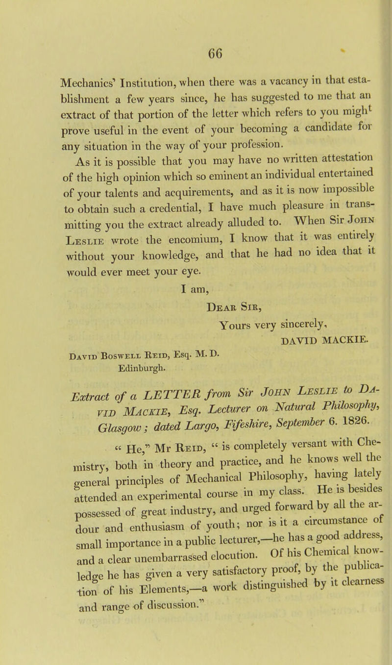Mechanics’ Institution, when there was a vacancy in that esta- blishment a few years since, he has suggested to me that an extract of that portion of the letter which refers to you migld prove useful in the event of your becoming a candidate foi any situation in the way of your profession. As it is possible that you may have no written attestation of the high opinion which so eminent an individual entertained of your talents and acquirements, and as it is now impossible to obtain such a credential, I have much pleasure in trans- mitting you the extract already alluded to. When Sir John Leslie wrote the encomium, I know that it was entirely without your knowledge, and that he had no idea that it would ever meet your eye. I am, Dear Sir, Yours very sincerely, DAVID MACKIE. David Boswell Reid, Esq. M. D. Edinburgh. Extract of a LETTER from Sir John Leslie to Da- vid Mac ale, Esq. Lecturer on Natural Philosophy, Glasgow; dated Largo, RfesUre, September 6. 1826. “ He, Mr Reid, “ is completely versant with Che- mistry, both ’in theory and practice, and he knows well the general principles of Mechanical Philosophy, having lately attended an experimental course in my class. He is besides possessed of great industry, and urged forward by all the ai- dour and enthusiasm of youth; nor is it a circumstance of small importance in a public lecturer,—he has a goo a less, and a clear unembarrassed elocution. Of his Chemical know- ledge he has given a very satisfactory proof, by t le pu f,o„ of his Elements,-a work distinguished by it clearness and range of discussion.