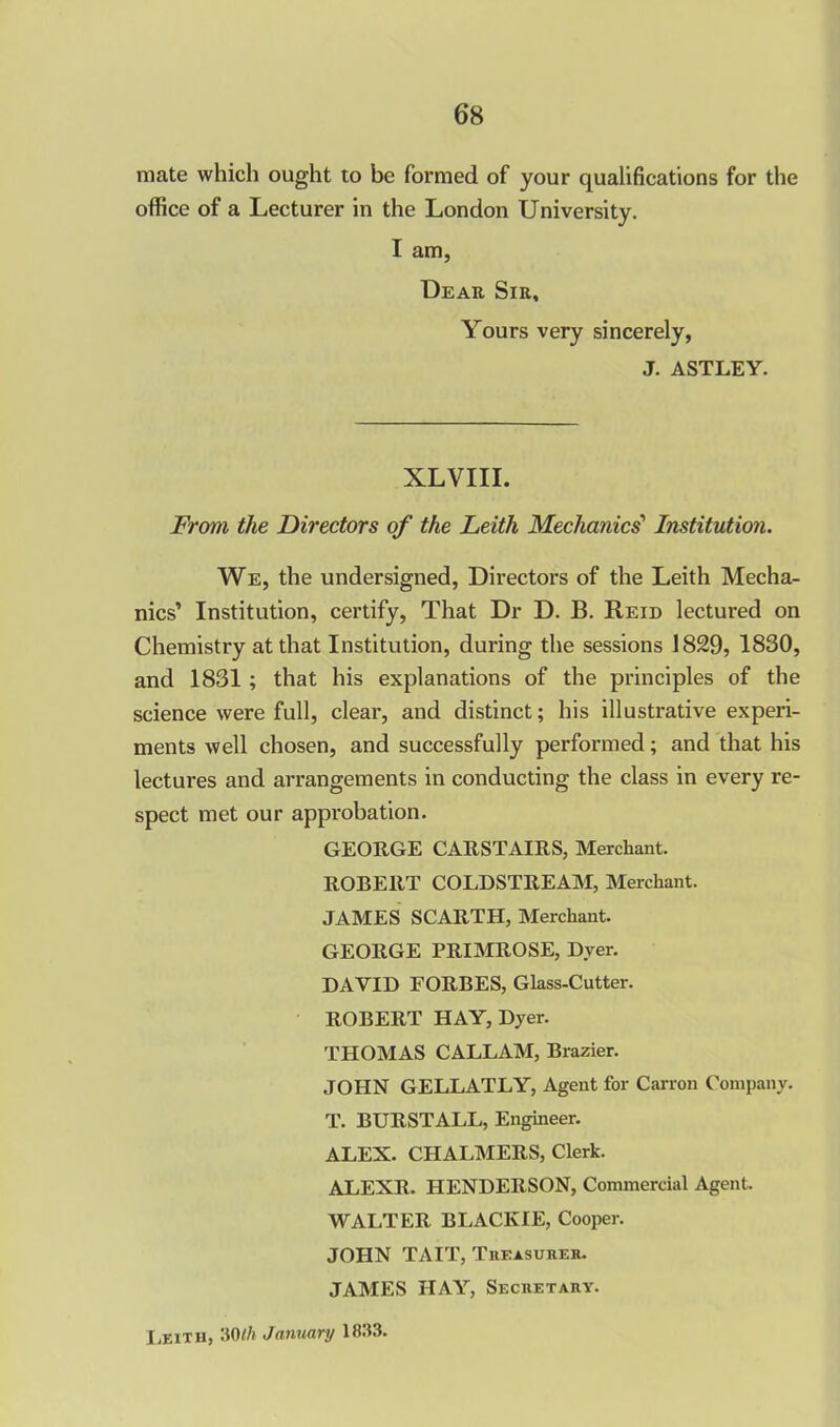 mate which ought to be formed of your qualifications for the office of a Lecturer in the London University. I am, Dear Sir, Yours very sincerely, J. ASTLEY. XLVIII. From the Directors of the Leith Mechanics' Institution. We, the undersigned, Directors of the Leith Mecha- nics’ Institution, certify, That Dr D. B. Reid lectured on Chemistry at that Institution, during the sessions 1829, 1830, and 1831 ; that his explanations of the principles of the science were full, clear, and distinct; his illustrative experi- ments well chosen, and successfully performed; and that his lectures and arrangements in conducting the class in every re- spect met our approbation. GEORGE CARSTAIRS, Merchant. ROBERT COLDSTREAM, Merchant. JAMES SCARTH, Merchant. GEORGE PRIMROSE, Dyer. DAVID FORBES, Glass-Cutter. ROBERT HAY, Dyer. THOMAS CALLAM, Brazier. JOHN GELLATLY, Agent for Carron Company. T. BURSTALL, Engineer. ALEX. CHALMERS, Clerk. ALEXR. HENDERSON, Commercial Agent. WALTER BLACKIE, Cooper. JOHN TAIT, Treasurer. JAMES HAY, Secretary. Leith, 30 th J amtary 1833.