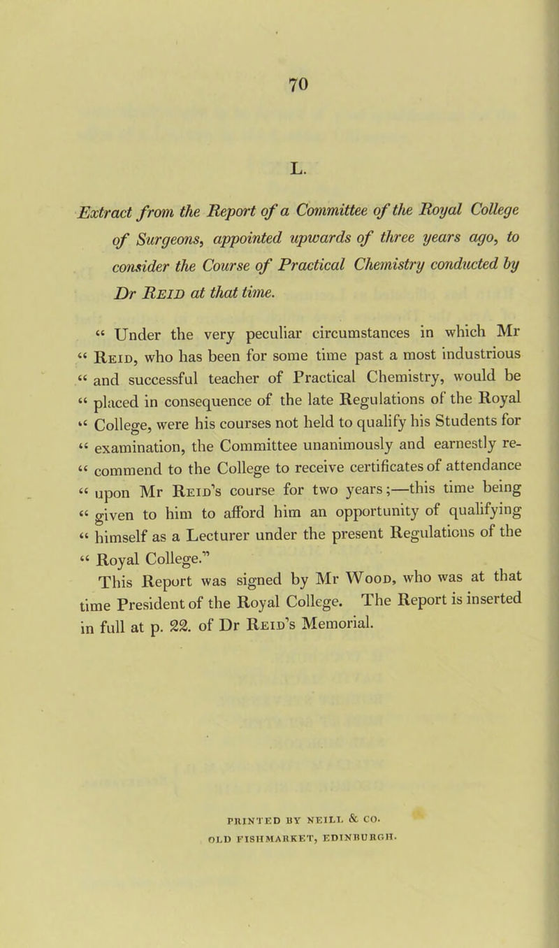 L. Extract from the Report of a Committee of the Royal College of Surgeons, appointed upwards of three years ago, to consider the Course of Practical Chemistry conducted by Dr Reid at that time. “ Under the very peculiar circumstances in which Mr « Reid, who has been for some time past a most industrious “ and successful teacher of Practical Chemistry, would be “ placed in consequence of the late Regulations of the Royal “ College, were his courses not held to qualify his Students for “ examination, the Committee unanimously and earnestly re- “ commend to the College to receive certificates of attendance “ upon Mr Reid’s course for two years;—this time being « given to him to afford him an opportunity of qualifying “ himself as a Lecturer under the present Regulations of the “ Royal College.” This Report was signed by Mr Wood, who was at that time President of the Royal College. The Report is inserted in full at p. 22. of Dr Reid’s Memorial. PRINTED BY NEILL & CO. OLD FISH MARKET, EDINBURGH.