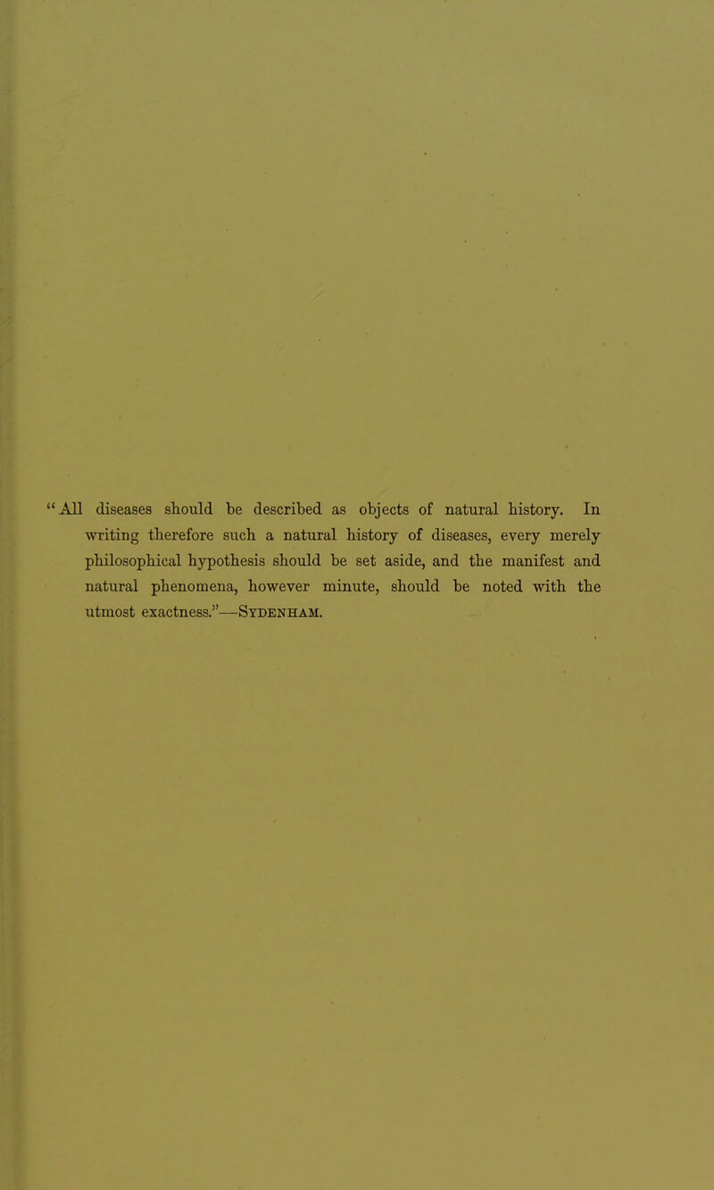 All diseases should be described as objects of natural history. In writing therefore such a natural history of diseases, every merely philosophical hypothesis should be set aside, and the manifest and natural phenomena, however minute, should be noted with the utmost exactness.—Sydenham.