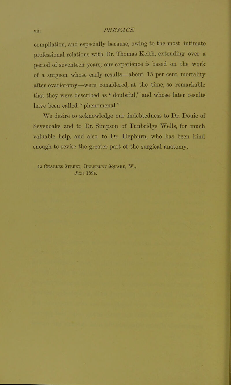 compilation, and especially because, owing to the most intimate professional relations with Dr. Thomas Keith, extending over a period of seventeen years, our experience is based on the work of a surgeon whose early results—about 15 per cent, mortality after ovariotomy—were considered, at the time, so remarkable that they were described as  doubtful, and whose later results have been called  phenomenal. We desire to acknowledge our indebtedness to Dr. Douie of Sevenoaks, and to Dr. Simpson of Tunbridge Wells, for much valuable help, and also to Dr. Hepburn, who has been kind enough to revise the greater part of the surgical anatomy. 42 Charles Street, Berkeley Square, W., June 1894.