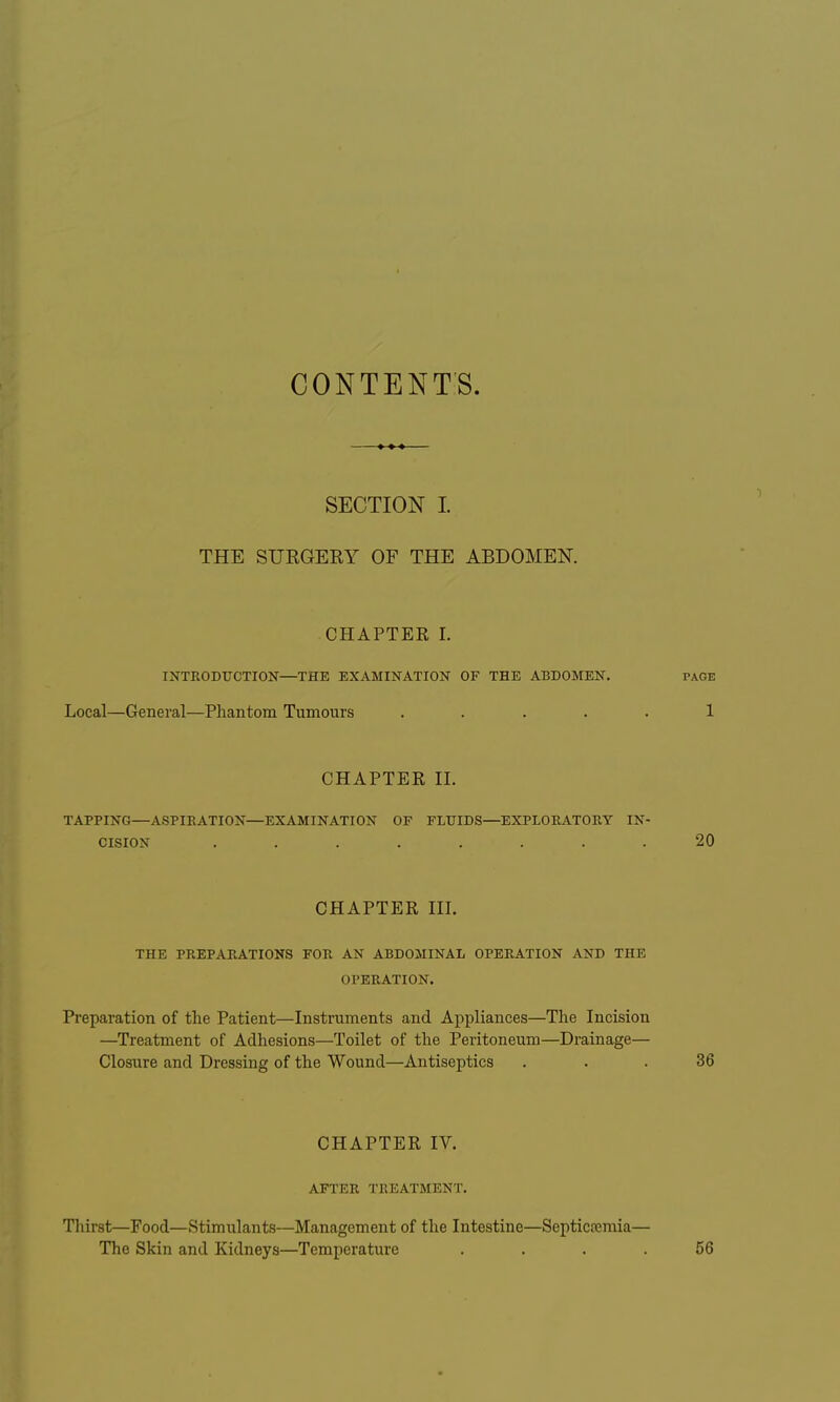 CONTENTS. SECTION I. THE SURGERY OF THE ABDOMEN. CHAPTER I. INTRODUCTION—THE EXAMINATION OF THE ABDOMEN. Local—General—Phantom Tumours .... TAGE 1 CHAPTER II. TAPPING—ASPIRATION—EXAMINATION OF FLUIDS—EXPLORATORY IN- CISION . . 20 CHAPTER III. THE PREPARATIONS FOR AN ABDOMINAL OPERATION AND THE OPERATION. Preparation of the Patient—Instruments and Appliances—The Incision —Treatment of Adhesions—Toilet of the Peritoneum—Drainage— Closure and Dressing of the Wound—Antiseptics 36 CHAPTER IV. AFTER TREATMENT. Thirst—Food—Stimulants—Management of the Intestine—I The Skin and Kidneys—Temperature Septicemia— 56