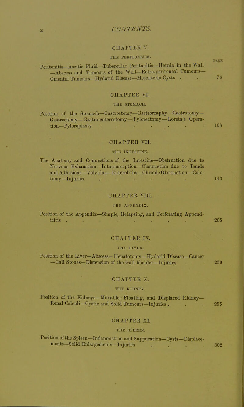 Oil A ITER V. THE PERITONEUM. PAOE Peritonitis—Ascitic Fluid—Tubercular Peritonitis—Hernia in the Wall —Abscess and Tumours of the Wall—Retro-peritoneal Tumours— Omental Tumours—Hydatid Disease—Mesenteric Cysts . . 76 CHAPTER VI. THE STOMACH. Position of the Stomach—Gastrostomy—Gastrorraphy—Gastrotomy— Gastrectomy—Gastroenterostomy—Pylorectomy—Loreta's Opera- tion—Pyloroplasty ....... 103 CHAPTER VII. THE INTESTINE. The Anatomy and Connections of the Intestine—Obstruction due to Nervous Exhaustion—Intussusception—Obstruction due to Bands and Adhesions—Volvulus—Enteroliths—Chronic Obstruction—Colo- tomy—Injuries . . . . . . .143 CHAPTER VIII. THE APPENDIX. Position of the Appendix—Simple, Relapsing, and Perforating Append- icitis . . . . . . . . 205 CHAPTER IX. THE LIVER. Position of the Liver—Abscess—Hepatotomy—Hydatid Disease—Cancer —Gall Stones—Distension of the Gall-bladder—Injuries . . 230 CHAPTER X. THE KIDNEY. Position of the Kidneys—Movable, Floating, and Displaced Kidney- Renal Calculi—Cystic and Solid Tumours—Injuries . . .255 CHAPTER XI. THE SPLEEN. Position of the Spleen—Inflammation and Suppuration—Cysts—Displace- ments—Solid Enlargements—Injuries .... 302