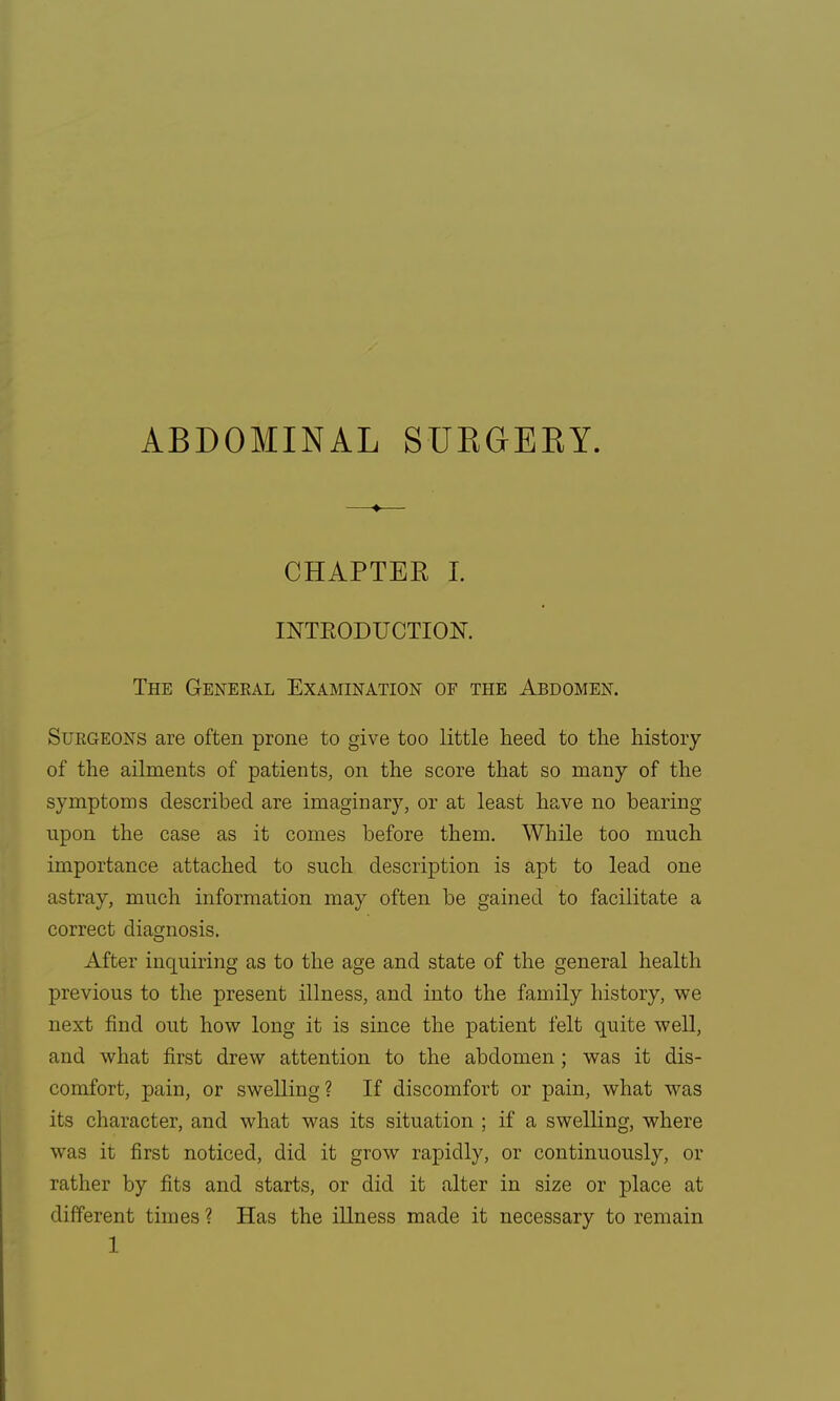 CHAPTEE I. INTRODUCTION. The General Examination of the Abdomen. Surgeons are often prone to give too little heed to the history of the ailments of patients, on the score that so many of the symptoms described are imaginary, or at least have no bearing upon the case as it comes before them. While too much importance attached to such description is apt to lead one astray, much information may often be gained to facilitate a correct diagnosis. After inquiring as to the age and state of the general health previous to the present illness, and into the family history, we next find out how long it is since the patient felt quite well, and what first drew attention to the abdomen; was it dis- comfort, pain, or swelling? If discomfort or pain, what was its character, and what was its situation ; if a swelling, where was it first noticed, did it grow rapidly, or continuously, or rather by fits and starts, or did it alter in size or place at different times ? Has the illness made it necessary to remain