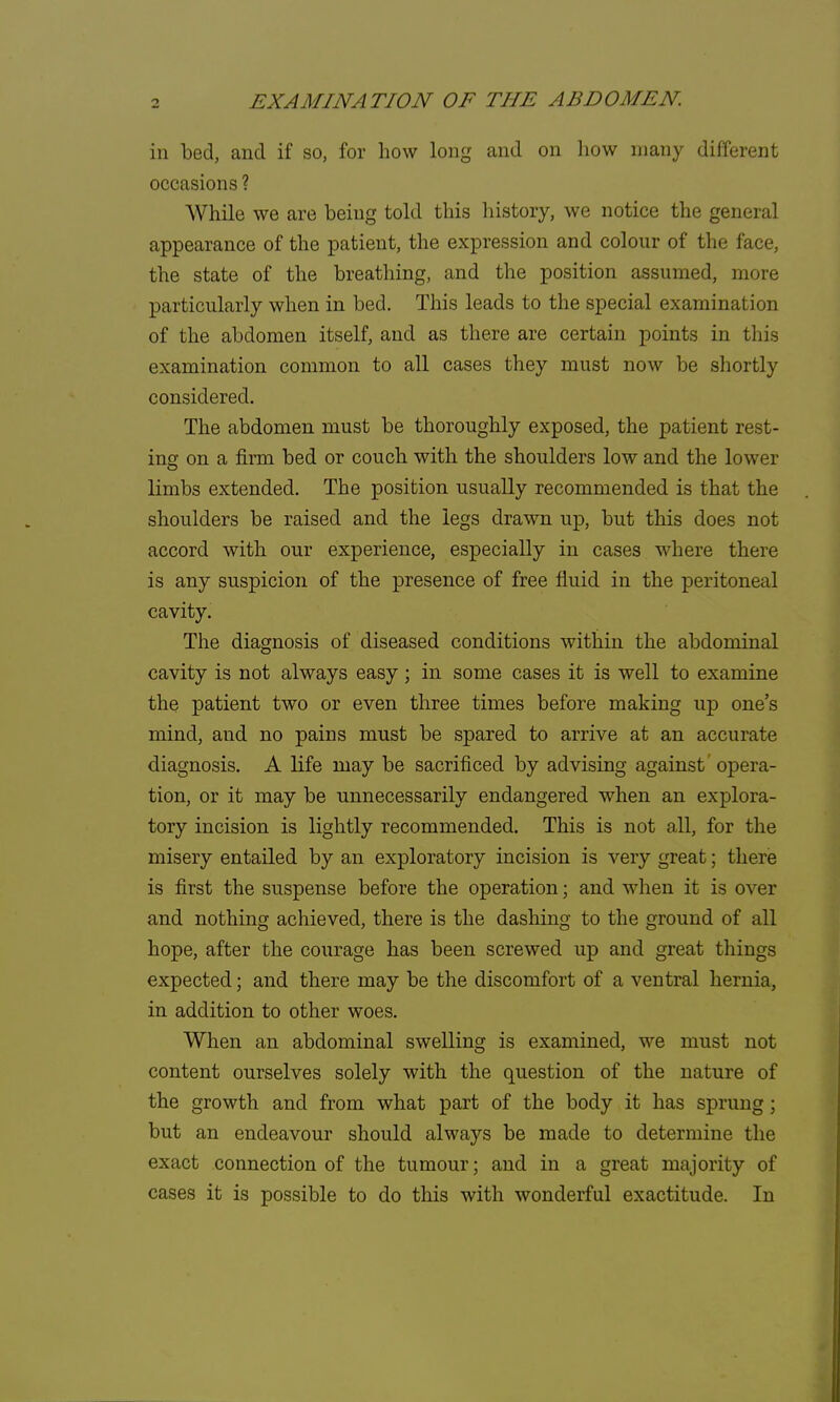 in bed, and if so, for how long and on how many different occasions ? While we are being told this history, we notice the general appearance of the patient, the expression and colour of the face, the state of the breathing, and the position assumed, more particularly when in bed. This leads to the special examination of the abdomen itself, and as there are certain points in this examination common to all cases they must now be shortly considered. The abdomen must be thoroughly exposed, the patient rest- ins on a firm bed or couch with the shoulders low and the lower limbs extended. The position usually recommended is that the shoulders be raised and the legs drawn up, but this does not accord with our experience, especially in cases where there is any suspicion of the presence of free fluid in the peritoneal cavity. The diagnosis of diseased conditions within the abdominal cavity is not always easy; in some cases it is well to examine the patient two or even three times before making up one's mind, and no pains must be spared to arrive at an accurate diagnosis. A life may be sacrificed by advising against opera- tion, or it may be unnecessarily endangered when an explora- tory incision is lightly recommended. This is not all, for the misery entailed by an exploratory incision is very great; there is first the suspense before the operation; and when it is over and nothing achieved, there is the dashing to the ground of all hope, after the courage has been screwed up and great things expected; and there may be the discomfort of a ventral hernia, in addition to other woes. When an abdominal swelling is examined, we must not content ourselves solely with the question of the nature of the growth and from what part of the body it has sprung ; but an endeavour should always be made to determine the exact connection of the tumour; and in a great majority of cases it is possible to do this with wonderful exactitude. In