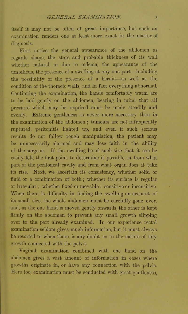 itself it may not be often of great importance, but such an examination renders one at least more exact in the matter of diagnosis. First notice the general appearance of the abdomen as regards shape, the state and probable thickness of its wall whether natural or due to oedema, the appearance of the umbilicus, the presence of a swelling at any one part—including the possibility of the presence of a hernia—as well as the condition of the thoracic walls, and in fact everything abnormal. Continuing the examination, the hands comfortably warm are to be laid gently on the abdomen, bearing in mind that all pressure which may be required must be made steadily and evenly. Extreme gentleness is never more necessary than in the examination of the abdomen ; tumours are not infrequently ruptured, peritonitis lighted up, and even if such serious results do not follow rough manipulation, the patient may be unnecessarily alarmed and may lose faith in the ability of the surgeon. If the swelling be of such size that it can be easily felt, the first point to determine if possible, is from what part of the peritoneal cavity and from what organ does it take its rise. Next, we ascertain its consistency, whether solid or fluid or a combination of both; whether its surface is regular or irregular ; whether fixed or movable ; sensitive or insensitive. When there is difficulty in finding the swelling on account of its small size, the whole abdomen must be carefully gone over, and, as the one hand is moved gently onwards, the other is kept firmly on the abdomen to prevent any small growth slipping over to the part already examined. In our experience rectal examination seldom gives much information, but it must always be resorted to when there is any doubt as to the nature of any growth connected with the pelvis. Vaginal examination combined with one hand on the abdomen gives a vast amount of information in cases where growths originate in, or have any connection with the pelvis. Here too, examination must be conducted with great gentleness,