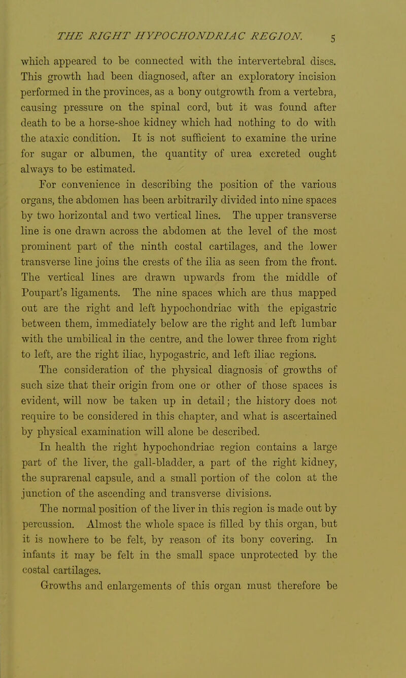 which appeared to be connected with the intervertebral discs. This growth had been diagnosed, after an exploratory incision performed in the provinces, as a bony outgrowth from a vertebra, causing pressure on the spinal cord, but it was found after death to be a horse-shoe kidney which had nothing to do with the ataxic condition. It is not sufficient to examine the urine for sugar or albumen, the quantity of urea excreted ought always to be estimated. For convenience in describing the position of the various organs, the abdomen has been arbitrarily divided into nine spaces by two horizontal and two vertical lines. The upper transverse line is one drawn across the abdomen at the level of the most prominent part of the ninth costal cartilages, and the lower transverse line joins the crests of the ilia as seen from the front. The vertical lines are drawn upwards from the middle of Poupart's ligaments. The nine spaces which are thus mapped out are the right and left hypochondriac with the epigastric between them, immediately below are the right and left lumbar with the umbilical in the centre, and the lower three from right to left, are the right iliac, hypogastric, and left iliac regions. The consideration of the physical diagnosis of growths of such size that their origin from one or other of those spaces is evident, will now be taken up in detail; the history does not require to be considered in this chapter, and what is ascertained by physical examination will alone be described. In health the right hypochondriac region contains a large part of the liver, the gall-bladder, a part of the right kidney, the suprarenal capsule, and a small portion of the colon at the junction of the ascending and transverse divisions. The normal position of the liver in this region is made out by percussion. Almost the whole space is filled by this organ, but it is nowhere to be felt, by reason of its bony covering. In infants it may be felt in the small space unprotected by the costal cartilages. Growths and enlargements of this organ must therefore be