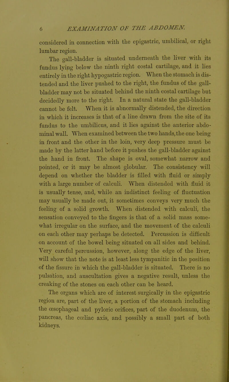 considered in connection with the epigastric, umbilical, or right lumbar region. The ^all-bladder is situated underneath the liver with its fundus lying below the ninth right costal cartilage, and it lies entirely in the right hypogastric region. When the stomach is dis- tended and the liver pushed to the right, the fundus of the gall- bladder may not be situated behind the ninth costal cartilage but decidedly more to the right. In a natural state the gall-bladder cannot be felt. When it is abnormally distended, the direction in which it increases is that of a line drawn from the site of its fundus to the umbilicus, and it lies against the anterior abdo- minal wall. When examined between the two hands, the one being in front and the other in the loin, very deep pressure must be made by the latter hand before it pushes the gall-bladder against the hand in front. The shape is oval, somewhat narrow and pointed, or it may be almost globular. The consistency will depend on whether the bladder is filled with fluid or simply with a large number of calculi. When distended with fluid it is usually tense, and, while an indistinct feeling of fluctuation may usually be made out, it sometimes conveys very much the feeling of a solid growth. When distended with calculi, the sensation conveyed to the fingers is that of a solid mass some- what irregular on the surface, and the movement of the calculi on each other may perhaps be detected. Percussion is difficult on account of the bowel being; situated on all sides and behind. Very careful percussion, however, along the edge of the liver, will show that the note is at least less tympanitic in the position of the fissure in which the gall-bladder is situated. There is no pulsation, and auscultation gives a negative result, unless the creaking of the stones on each other can be heard. The organs which are of interest surgically in the epigastric region are, part of the liver, a portion of the stomach including the oesophageal and pyloric orifices, part of the duodenum, the pancreas, the cceliac axis, and possibly a small part of both kidneys.
