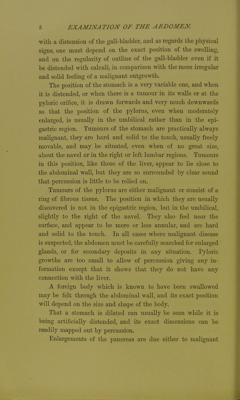 with a distension of the gall-bladder, and as regards the physical signs, one must depend on the exact position of the swelling, and on the regularity of outline of the gall-bladder even if it be distended with calculi, in comparison with the more irregular and solid feeling of a malignant outgrowth. The position of the stomach is a very variable one, and when it is distended, or when there is a tumour in its walls or at the pyloric orifice, it is drawn forwards and very much downwards so that the position of the pylorus, even when moderately enlarged, is usually in the umbilical rather than in the epi- gastric region. Tumours of the stomach are practically always malignant, they are hard and solid to the touch, usually freely movable, and may be situated, even when of no great size, about the navel or in the right or left lumbar regions. Tumours in this position, like those of the liver, appear to lie close to the abdominal wall, but they are so surrounded by clear sound that percussion is little to be relied on. Tumours of the pylorus are either malignant or consist of a ring of fibrous tissue. The position in which they are usually discovered is not in the epigastric region, but in the umbilical, slightly to the right of the navel. They also feel near the surface, and appear to be more or less annular, and are hard and solid to the touch. In all cases where malignant disease is suspected, the abdomen must be carefully searched for enlarged glands, or for secondary deposits in any situation. Pyloric growths are too small to allow of percussion giving any in- formation except that it shows that they do not have any connection with the liver. A foreign body which is known to have been swallowed may be felt through the abdominal wall, and its exact position will depend on the size and shape of the body. That a stomach is dilated can usually be seen while it is being artificially distended, and its exact dimensions can be readily mapped out by percussion. Enlargements of the pancreas are due either to malignant