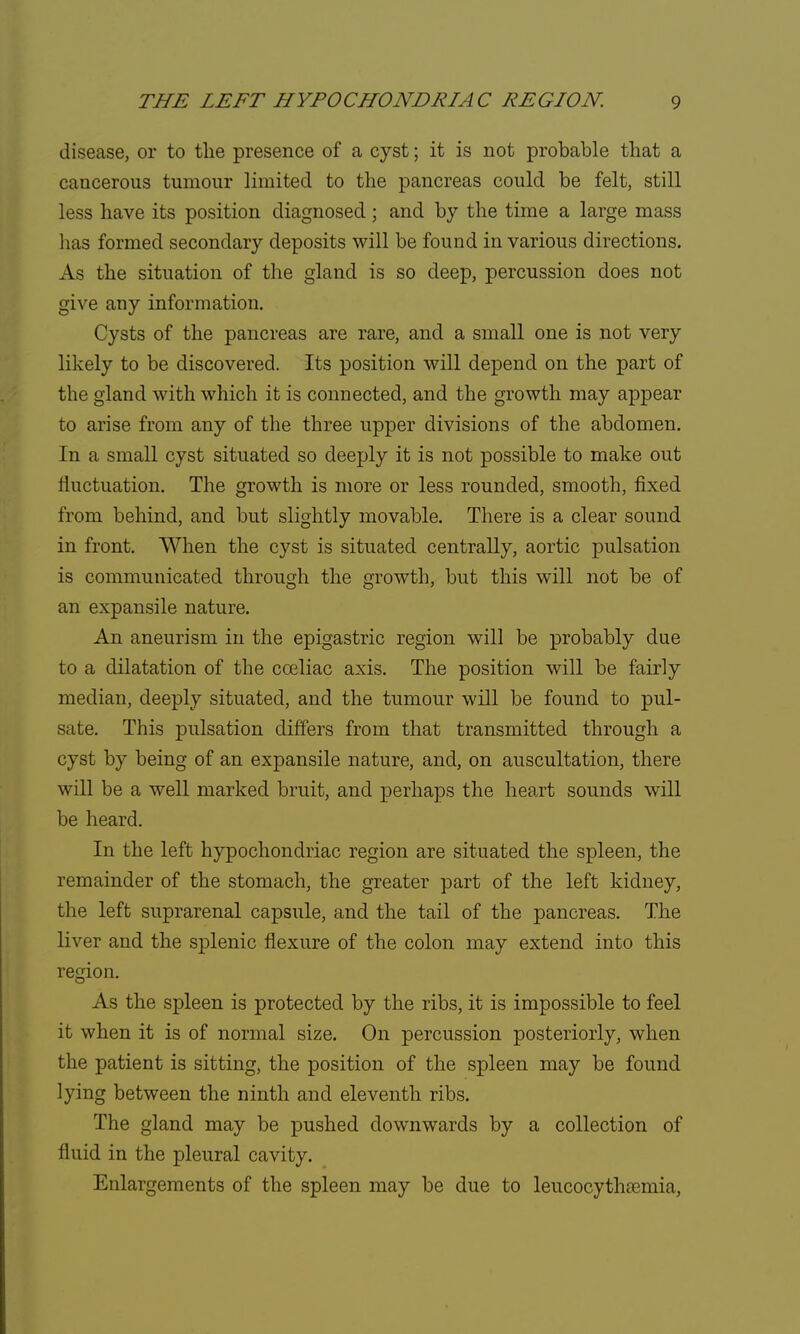 disease, or to the presence of a cyst; it is not probable that a cancerous tumour limited to the pancreas could be felt, still less have its position diagnosed ; and by the time a large mass has formed secondary deposits will be found in various directions. As the situation of the gland is so deep, percussion does not give any information. Cysts of the pancreas are rare, and a small one is not very likely to be discovered. Its position will depend on the part of the gland with which it is connected, and the growth may appear to arise from any of the three upper divisions of the abdomen. In a small cyst situated so deeply it is not possible to make out fluctuation. The growth is more or less rounded, smooth, fixed from behind, and but slightly movable. There is a clear sound in front. When the cyst is situated centrally, aortic pulsation is communicated through the growth, but this will not be of an expansile nature. An aneurism in the epigastric region will be probably due to a dilatation of the cceliac axis. The position will be fairly median, deeply situated, and the tumour will be found to pul- sate. This pulsation differs from that transmitted through a cyst by being of an expansile nature, and, on auscultation, there will be a well marked bruit, and perhaps the heart sounds will be heard. In the left hypochondriac region are situated the spleen, the remainder of the stomach, the greater part of the left kidney, the left suprarenal capsule, and the tail of the pancreas. The liver and the splenic flexure of the colon may extend into this region. As the spleen is protected by the ribs, it is impossible to feel it when it is of normal size. On percussion posteriorly, when the patient is sitting, the position of the spleen may be found lying between the ninth and eleventh ribs. The gland may be pushed downwards by a collection of fluid in the pleural cavity. Enlargements of the spleen may be due to leucocythamiia,