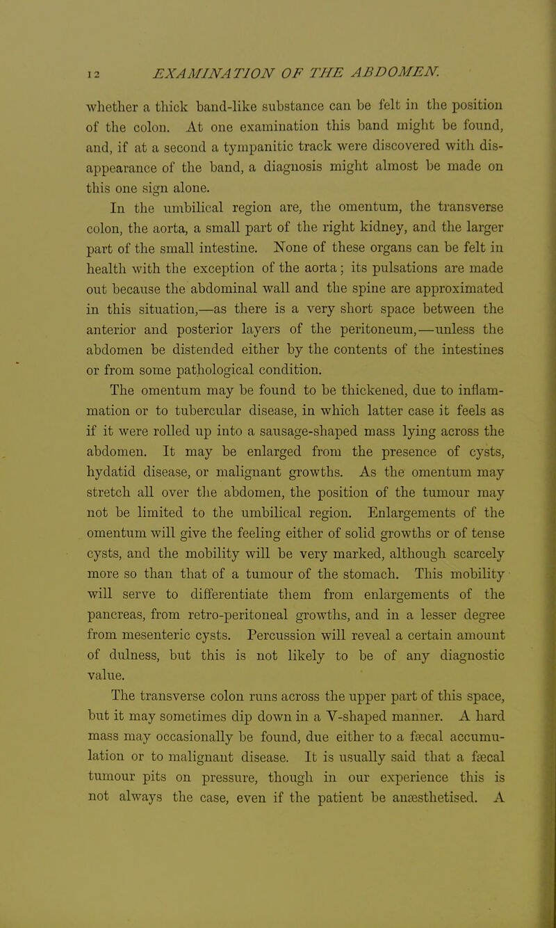 whether a thick band-like substance can be felt in the position of the colon. At one examination this band might be found, and, if at a second a tympanitic track were discovered with dis- appearance of the band, a diagnosis might almost be made on this one sign alone. In the umbilical region are, the omentum, the transverse colon, the aorta, a small part of the right kidney, and the larger part of the small intestine. None of these organs can be felt in health with the exception of the aorta; its pulsations are made out because the abdominal wall and the spine are approximated in this situation,—as there is a very short space between the anterior and posterior layers of the peritoneum,—unless the abdomen be distended either by the contents of the intestines or from some pathological condition. The omentum may be found to be thickened, due to inflam- mation or to tubercular disease, in which latter case it feels as if it were rolled up into a sausage-shaped mass lying across the abdomen. It may be enlarged from the presence of cysts, hydatid disease, or malignant growths. As the omentum may stretch all over the abdomen, the position of the tumour may not be limited to the umbilical region. Enlargements of the omentum will give the feeling either of solid growths or of tense cysts, and the mobility will be very marked, although scarcely more so than that of a tumour of the stomach. This mobility will serve to differentiate them from enlargements of the pancreas, from retro-peritoneal growths, and in a lesser degree from mesenteric cysts. Percussion will reveal a certain amount of dulness, but this is not likely to be of any diagnostic value. The transverse colon runs across the upper part of this space, but it may sometimes clip down in a V-shaped manner. A hard mass may occasionally be found, due either to a faecal accumu- lation or to malignant disease. It is usually said that a faecal tumour pits on pressure, though in our experience this is not always the case, even if the patient be anaesthetised. A