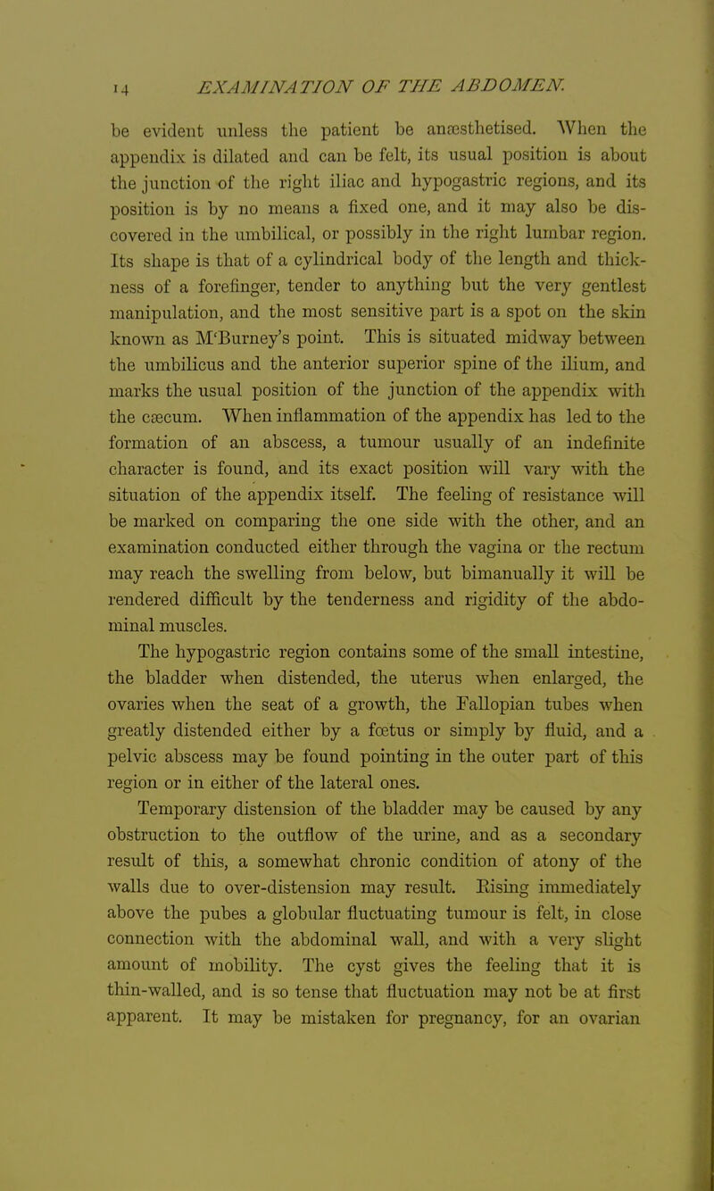 be evident unless the patient be anaesthetised. When the appendix is dilated and can be felt, its usual position is about the junction -of the right iliac and hypogastric regions, and its position is by no means a fixed one, and it may also be dis- covered in the umbilical, or possibly in the right lumbar region. Its shape is that of a cylindrical body of the length and thick- ness of a forefinger, tender to anything but the very gentlest manipulation, and the most sensitive part is a spot on the skin known as M'Burney's point. This is situated midway between the umbilicus and the anterior superior spine of the ilium, and marks the usual position of the junction of the appendix with the caecum. When inflammation of the appendix has led to the formation of an abscess, a tumour usually of an indefinite character is found, and its exact position will vary with the situation of the appendix itself. The feeling of resistance will be marked on comparing the one side with the other, and an examination conducted either through the vagina or the rectum may reach the swelling from below, but bimanually it will be rendered difficult by the tenderness and rigidity of the abdo- minal muscles. The hypogastric region contains some of the small intestine, the bladder when distended, the uterus when enlarged, the ovaries when the seat of a growth, the Fallopian tubes when greatly distended either by a foetus or simply by fluid, and a pelvic abscess may be found pointing in the outer part of this region or in either of the lateral ones. Temporary distension of the bladder may be caused by any obstruction to the outflow of the urine, and as a secondary result of this, a somewhat chronic condition of atony of the walls due to over-distension may result. Rising immediately above the pubes a globular fluctuating tumour is felt, in close connection with the abdominal wall, and with a very slight amount of mobility. The cyst gives the feeling that it is thin-walled, and is so tense that fluctuation may not be at first apparent. It may be mistaken for pregnancy, for an ovarian