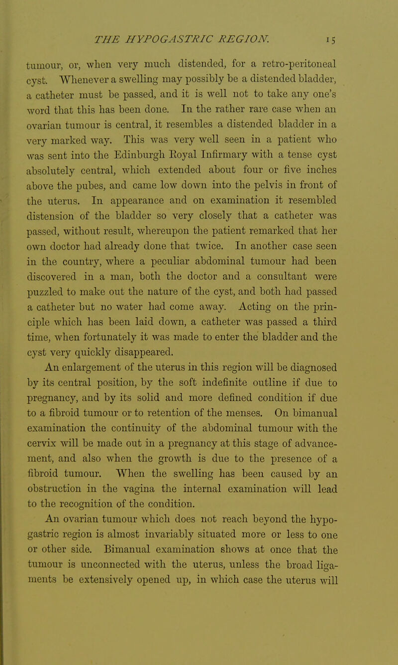 tumour, or, when very much distended, for a retro-peritoneal cyst. Whenever a swelling may possibly be a distended bladder, a catheter must be passed, and it is well not to take any one's word that this has been done. In the rather rare case when an ovarian tumour is central, it resembles a distended bladder in a very marked way. This was very well seen in a patient who was sent into the Edinburgh Eoyal Infirmary with a tense cyst absolutely central, which extended abont four or five inches above the pubes, and came low down into the pelvis in front of the uterus. In appearance and on examination it resembled distension of the bladder so very closely that a catheter was passed, without result, whereupon the patient remarked that her own doctor had already done that twice. In another case seen in the country, where a peculiar abdominal tumour had been discovered in a man, both the doctor and a consultant were puzzled to make out the nature of the cyst, and both had passed a catheter but no water had come away. Acting on the prin- ciple which has been laid down, a catheter was passed a third time, when fortunately it was made to enter the bladder and the cyst very quickly disappeared. An enlargement of the uterus in this region will be diagnosed by its central position, by the soft indefinite outline if due to pregnancy, and by its solid and more defined condition if due to a fibroid tumour or to retention of the menses. On bimanual examination the continuity of the abdominal tumour with the cervix will be made out in a pregnancy at this stage of advance- ment, and also when the growth is due to the presence of a fibroid tumour. When the swelling has been caused by an obstruction in the vagina the internal examination will lead to the recognition of the condition. An ovarian tumour which does not reach beyond the hypo- gastric region is almost invariably situated more or less to one or other side. Bimanual examination shows at once that the tumour is unconnected with the uterus, unless the broad liga- ments be extensively opened up, in which case the uterus will