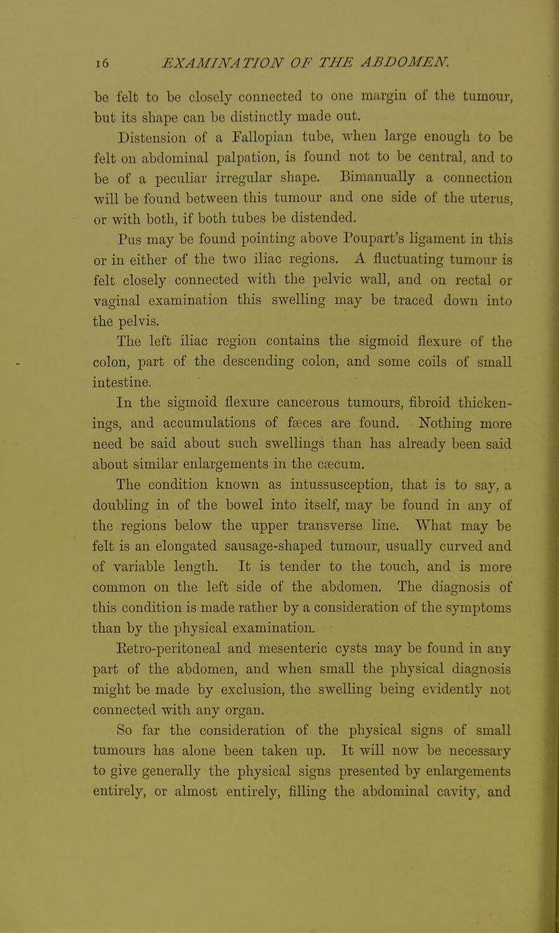 be felt to be closely connected to one margin of the tumour, but its shape can be distinctly made out. Distension of a Fallopian tube, when large enough to be felt on abdominal palpation, is found not to be central, and to be of a peculiar irregular shape. Bimanually a connection will be found between this tumour and one side of the uterus, or with both, if both tubes be distended. Pus may be found pointing above Poupart's ligament in this or in either of the two iliac regions. A fluctuating tumour is felt closely connected with the pelvic wall, and on rectal or vaginal examination this swelling may be traced down into the pelvis. The left iliac region contains the sigmoid flexure of the colon, part of the descending colon, and some coils of small intestine. In the sigmoid flexure cancerous tumours, fibroid thicken- ings, and accumulations of fseces are found. Nothing more need be said about such swellings than has already been said about similar enlargements in the cascum. The condition known as intussusception, that is to say, a doubling in of the bowel into itself, may be found in any of the regions below the upper transverse line. What may be felt is an elongated sausage-shaped tumour, usually curved and of variable length. It is tender to the touch, and is more common on the left side of the abdomen. The diagnosis of this condition is made rather by a consideration of the symptoms than by the physical examination. Eetro-peritoneal and mesenteric cysts may be found in any part of the abdomen, and when small the physical diagnosis might be made by exclusion, the swelling being evidently not connected with any organ. So far the consideration of the physical signs of small tumours has alone been taken up. It will now be necessary to give generally the physical signs presented by enlargements entirely, or almost entirely, filling the abdominal cavity, and