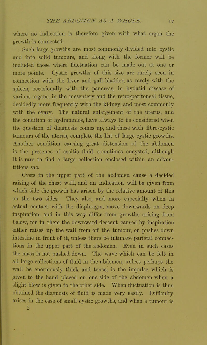 where no indication is therefore given with what organ the growth is connected. Such large growths are most commonly divided into cystic and into solid tumours, and along with the former will be included those where fluctuation can be made out at one or more points. Cystic growths of this size are rarely seen in connection with the liver and gall-bladder, as rarely with the spleen, occasionally with the pancreas, in hydatid disease of various organs, in the mesentery and the retro-peritoneal tissue, decidedly more frequently with the kidney, and most commonly with the ovary. The natural enlargement of the uterus, and the condition of hydramnios, have always to be considered when the question of diagnosis comes up, and these with fibro-cystic tumours of the uterus, complete the list of large cystic growths. Another condition causing great distension of the abdomen is the presence of ascitic fluid, sometimes encysted, although it is rare to find a large collection enclosed within an adven- titious sac. Cysts in the upper part of the abdomen cause a decided raising of the chest wall, and an indication will be given from which side the growth has arisen by the relative amount of this on the two sides. They also, and more especially when in actual contact with the diaphragm, move downwards on deep inspiration, and in this way differ from growths arising from below, for in them the downward descent caused by inspiration either raises up the wall from off the tumour, or pushes down intestine in front of it, unless there be intimate parietal connec- tions in the upper part of the abdomen. Even in such cases the mass is not pushed down. The wave which can be felt in all large collections of fluid in the abdomen, unless perhaps the wall be enormously thick and tense, is the impulse which is given to the hand placed on one side of the abdomen when a slight blow is given to the other side. When fluctuation is thus obtained the diagnosis of fluid is made very easily. Difficulty arises in the case of small cystic growths, and when a tumour is 2