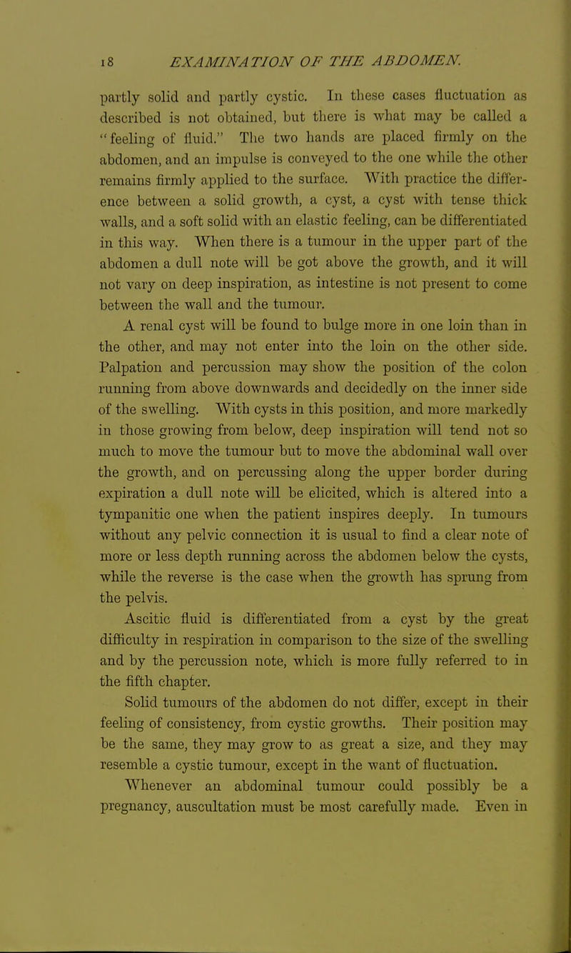 partly solid and partly cystic. In these cases fluctuation as described is not obtained, but there is what may be called a feeling of fluid. The two hands are placed firmly on the abdomen, and an impulse is conveyed to the one while the other remains firmly applied to the surface. With practice the differ- ence between a solid growth, a cyst, a cyst with tense thick walls, and a soft solid with an elastic feeling, can be differentiated in this way. When there is a tumour in the upper part of the abdomen a dull note will be got above the growth, and it will not vary on deep inspiration, as intestine is not present to come between the wall and the tumour. A renal cyst will be found to bulge more in one loin than in the other, and may not enter into the loin on the other side. Palpation and percussion may show the position of the colon running from above downwards and decidedly on the inner side of the swelling. With cysts in this position, and more markedly in those growing from below, deep inspiration will tend not so much to move the tumour but to move the abdominal wall over the growth, and on percussing along the upper border during expiration a dull note will be elicited, which is altered into a tympanitic one when the patient inspires deeply. In tumours without any pelvic connection it is usual to find a clear note of more or less depth running across the abdomen below the cysts, while the reverse is the case when the growth has sprung from the pelvis. Ascitic fluid is differentiated from a cyst by the great difficulty in respiration in comparison to the size of the swelling and by the percussion note, which is more fully referred to in the fifth chapter. Solid tumours of the abdomen do not differ, except in their feeling of consistency, from cystic growths. Their position may be the same, they may grow to as great a size, and they may resemble a cystic tumour, except in the want of fluctuation. Whenever an abdominal tumour could possibly be a pregnancy, auscultation must be most carefully made. Even in