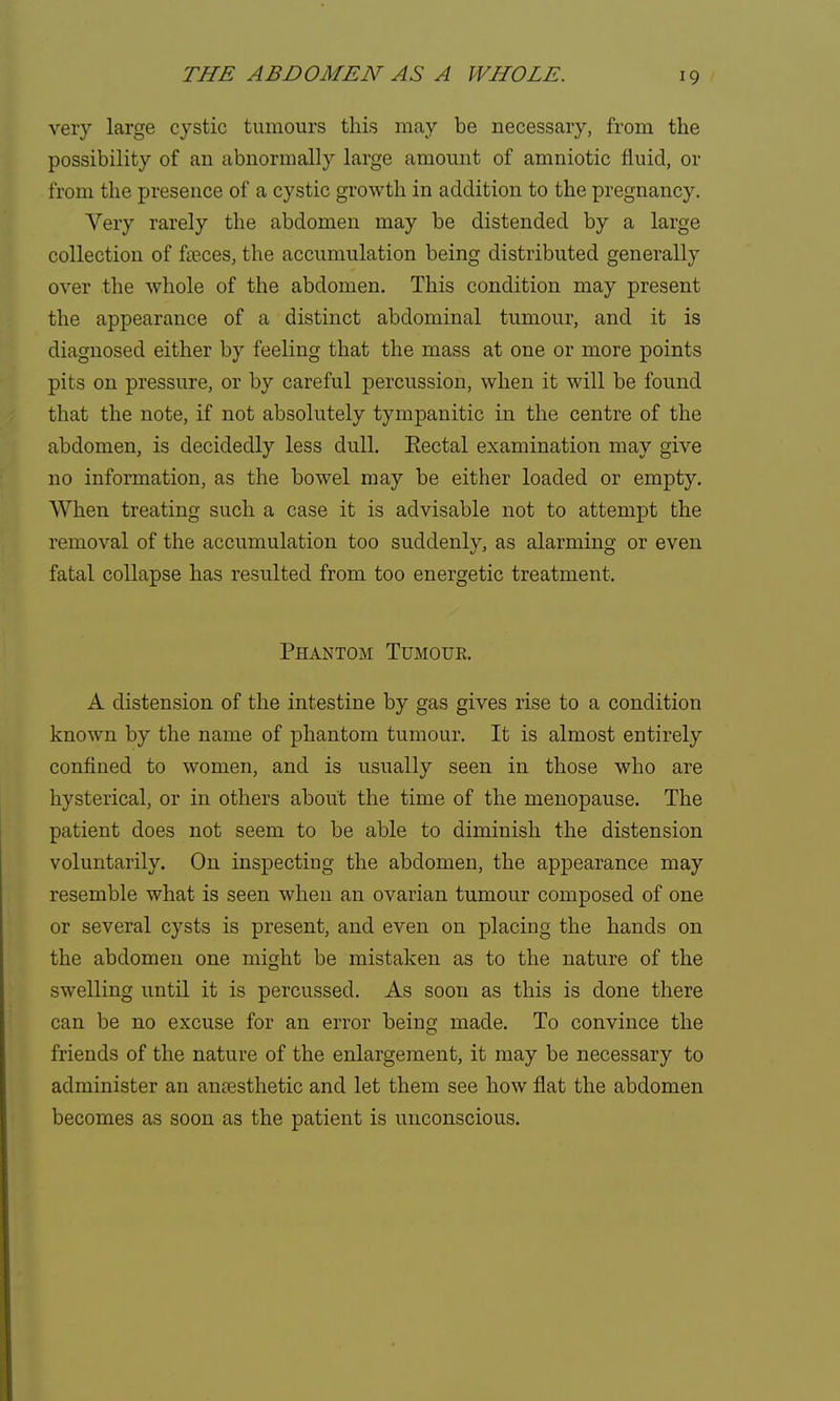 very large cystic tumours this may be necessary, from the possibility of an abnormally large amount of amniotic fluid, or from the presence of a cystic growth in addition to the pregnancy. Very rarely the abdomen may be distended by a large collection of fa?ces, the accumulation being distributed generally over the whole of the abdomen. This condition may present the appearance of a distinct abdominal tumour, and it is diagnosed either by feeling that the mass at one or more points pits on pressure, or by careful percussion, when it will be found that the note, if not absolutely tympanitic in the centre of the abdomen, is decidedly less dull. Eectal examination may give no information, as the bowel may be either loaded or empty. When treating such a case it is advisable not to attempt the removal of the accumulation too suddenly, as alarming or even fatal collapse has resulted from too energetic treatment. Phantom Tumouk. A distension of the intestine by gas gives rise to a condition known by the name of phantom tumour. It is almost entirely confined to women, and is usually seen in those who are hysterical, or in others about the time of the menopause. The patient does not seem to be able to diminish the distension voluntarily. On inspecting the abdomen, the appearance may resemble what is seen when an ovarian tumour composed of one or several cysts is present, and even on placing the hands on the abdomen one might be mistaken as to the nature of the swelling until it is percussed. As soon as this is done there can be no excuse for an error being made. To convince the friends of the nature of the enlargement, it may be necessary to administer an anaesthetic and let them see how flat the abdomen becomes as soon as the patient is unconscious.