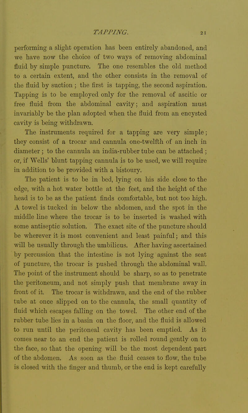 performing a slight operation has been entirely abandoned, and we have now the choice of two ways of removing abdominal fluid by simple puncture. The one resembles the old method to a certain extent, and the other consists in the removal of the fluid by suction ; the first is tapping, the second aspiration. Tapping is to be employed only for the removal of ascitic or free fluid from the abdominal cavity; and aspiration must invariably be the plan adopted when the fluid from an encysted cavity is being withdrawn. The instruments required for a tapping are very simple; they consist of a trocar and cannula one-twelfth of an inch in diameter ; to the cannula an india-rubber tube can be attached ; or, if Wells' blunt tapping cannula is to be used, we will require in addition to be provided with a bistoury. The patient is to be in bed, lying on his side close to the edge, with a hot water bottle at the feet, and the height of the head is to be as the patient finds comfortable, but not too high. A towel is tucked in below the abdomen, and the spot in the middle line where the trocar is to be inserted is washed with some antiseptic solution. The exact site of the puncture should be wherever it is most convenient and least painful; and this will be usually through the umbilicus. After having ascertained by percussion that the intestine is not lying against the seat of puncture, the trocar is pushed through the abdominal wall. The point of the instrument should be sharp, so as to penetrate the peritoneum, and not simply push that membrane away in front of it. The trocar is withdrawn, and the end of the rubber tube at once slipped on to the cannula, the small quantity of fluid which escapes falling on the towel. The other end of the rubber tube lies in a basin on the floor, and the fluid is allowed to run until the peritoneal cavity has been emptied. As it comes near to an end the patient is rolled round gently on to the face, so that the opening will be the most dependent part of the abdomen. As soon as the fluid ceases to flow, the tube is closed with the finger and thumb, or the end is kept carefully