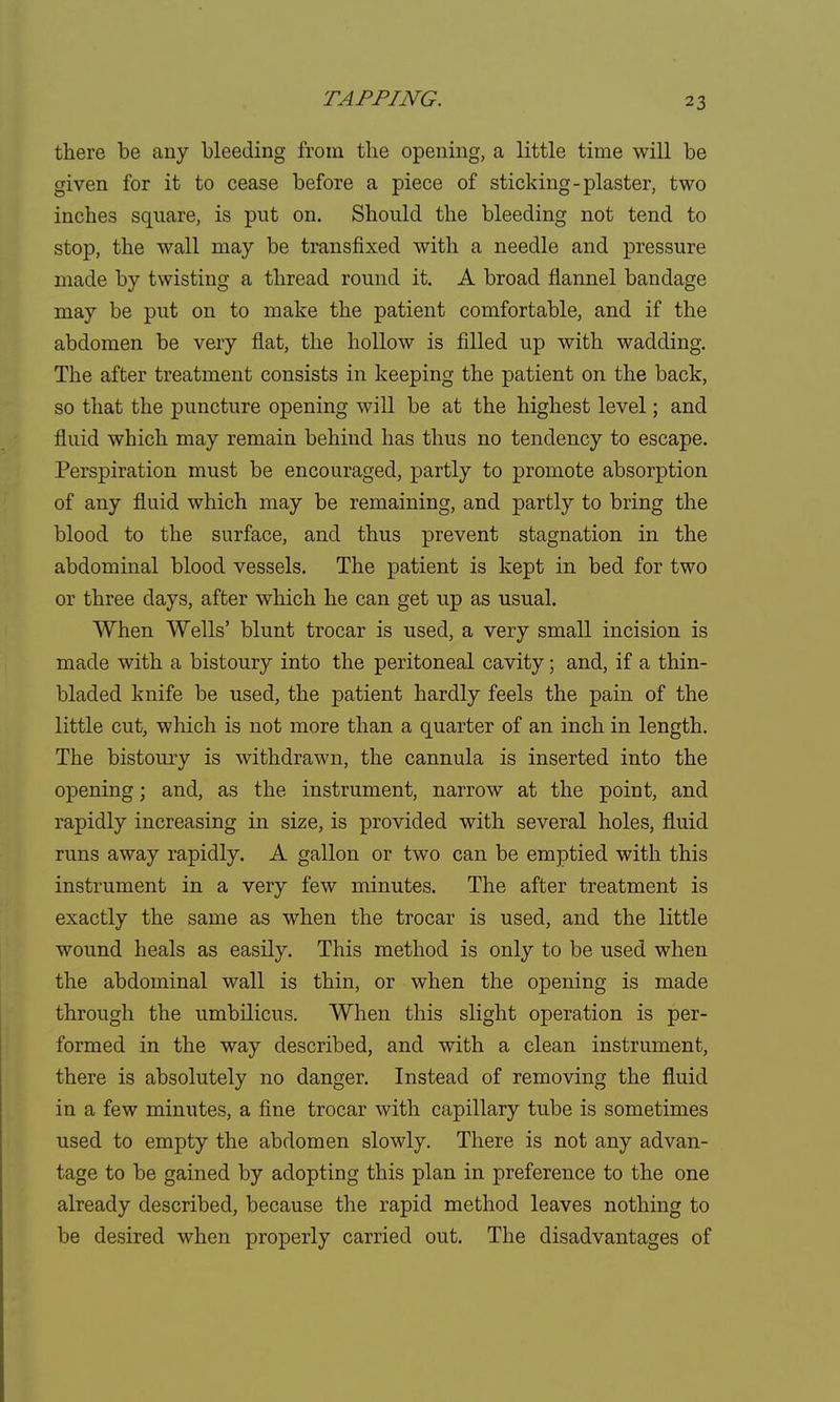 there be any bleeding from the opening, a little time will be given for it to cease before a piece of sticking-plaster, two inches square, is put on. Should the bleeding not tend to stop, the wall may be transfixed with a needle and pressure made by twisting a thread round it. A broad flannel bandage may be put on to make the patient comfortable, and if the abdomen be very flat, the hollow is filled up with wadding. The after treatment consists in keeping the patient on the back, so that the puncture opening will be at the highest level; and fluid which may remain behind has thus no tendency to escape. Perspiration must be encouraged, partly to promote absorption of any fluid which may be remaining, and partly to bring the blood to the surface, and thus prevent stagnation in the abdominal blood vessels. The patient is kept in bed for two or three days, after which he can get up as usual. When Wells' blunt trocar is used, a very small incision is made with a bistoury into the peritoneal cavity; and, if a thin- bladed knife be used, the patient hardly feels the pain of the little cut, which is not more than a quarter of an inch in length. The bistoury is withdrawn, the cannula is inserted into the opening; and, as the instrument, narrow at the point, and rapidly increasing in size, is provided with several holes, fluid runs away rapidly. A gallon or two can be emptied with this instrument in a very few minutes. The after treatment is exactly the same as when the trocar is used, and the little wound heals as easily. This method is only to be used when the abdominal wall is thin, or when the opening is made through the umbilicus. When this slight operation is per- formed in the way described, and with a clean instrument, there is absolutely no danger. Instead of removing the fluid in a few minutes, a fine trocar with capillary tube is sometimes used to empty the abdomen slowly. There is not any advan- tage to be gained by adopting this plan in preference to the one already described, because the rapid method leaves nothing to be desired when properly carried out. The disadvantages of