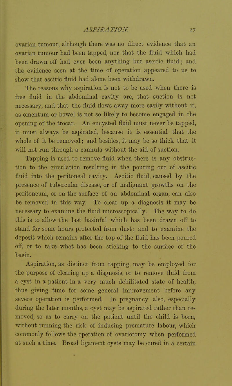 ovarian tumour, although there was no direct evidence that an ovarian tumour had been tapped, nor that the fluid which had been drawn off had ever been anything but ascitic fluid; and the evidence seen at the time of operation appeared to us to show that ascitic fluid had alone been withdrawn. The reasons why aspiration is not to be used when there is free fluid in the abdominal cavity are, that suction is not necessary, and that the fluid flows away more easily without it, as omentum or bowel is not so likely to become engaged in the opening of the trocar. An encysted fluid must never be tapped, it must always be aspirated, because it is essential that the whole of it be removed; and besides, it may be so thick that it will not run through a cannula without the aid of suction. Tapping is used to remove fluid when there is any obstruc- tion to the circulation resulting in the pouring out of ascitic fluid into the peritoneal cavity. Ascitic fluid, caused by the presence of tubercular disease, or of malignant growths on the peritoneum, or on the surface of an abdominal organ, can also be removed in this way. To clear up a diagnosis it may be necessary to examine the fluid microscopically. The way to do this is to allow the last basinful which has been drawn off to stand for some hours protected from dust; and to examine the deposit winch remains after the top of the fluid has been poured off, or to take what has been sticking to the surface of the basin. Aspiration, as distinct from tapping, may be employed for the purpose of clearing up a diagnosis, or to remove fluid from a cyst in a patient in a very much debilitated state of health, thus giving time for some general improvement before any severe operation is performed. In pregnancy also, especially during the later months, a cyst may be aspirated rather than re- moved, so as to carry on the patient until the child is born, without running the risk of inducing premature labour, which commonly follows the operation of ovariotomy when performed at such a time. Broad ligament cysts may be cured in a certain