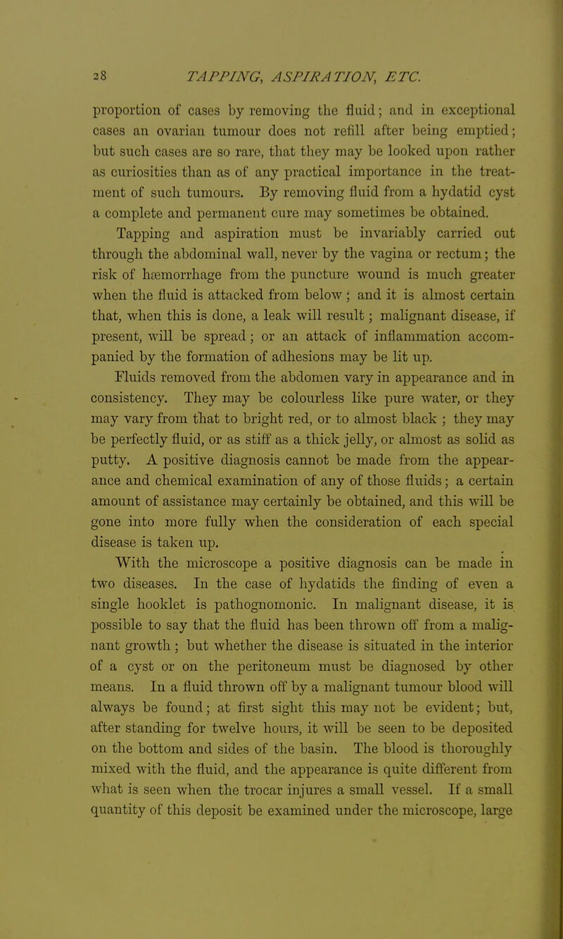 proportion of cases by removing the fluid; and in exceptional cases an ovarian tumour does not refill after being emptied; but such cases are so rare, that they may be looked upon rather as curiosities than as of any practical importance in the treat- ment of such tumours. By removing fluid from a hydatid cyst a complete and permanent cure may sometimes be obtained. Tapping and aspiration must be invariably carried out through the abdominal wall, never by the vagina or rectum; the risk of haemorrhage from the puncture wound is much greater when the fluid is attacked from below ; and it is almost certain that, when this is done, a leak will result; malignant disease, if present, will be spread; or an attack of inflammation accom- panied by the formation of adhesions may be lit up. Fluids removed from the abdomen vary in appearance and in consistency. They may be colourless like pure water, or they may vary from that to bright red, or to almost black ; they may be perfectly fluid, or as stiff as a thick jelly, or almost as solid as putty. A positive diagnosis cannot be made from the appear- ance and chemical examination of any of those fluids; a certain amount of assistance may certainly be obtained, and this will be gone into more fully when the consideration of each special disease is taken np. With the microscope a positive diagnosis can be made in two diseases. In the case of hydatids the finding of even a single hooklet is pathognomonic. In malignant disease, it is possible to say that the fluid has been thrown off from a malig- nant growth; but whether the disease is situated in the interior of a cyst or on the peritoneum must be diagnosed by other means. In a fluid thrown off by a malignant tumour blood will always be found; at first sight this may not be evident; but, after standing for twelve hours, it will be seen to be deposited on the bottom and sides of the basin. The blood is thoroughly mixed with the fluid, and the appearance is quite different from what is seen when the trocar injures a small vessel. If a small quantity of this deposit be examined under the microscope, large