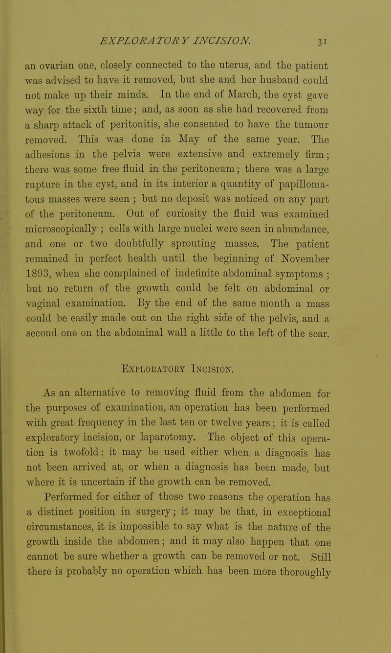 an ovarian one, closely connected to the uterus, and the patient was advised to have it removed, but she and her husband could not make up their minds. In the end of March, the cyst gave way for the sixth time; and, as soon as she had recovered from a sharp attack of peritonitis, she consented to have the tumour removed. This was done in May of the same year. The adhesions in the pelvis were extensive and extremely firm; there was some free fluid in the peritoneum; there was a large rupture in the cyst, and in its interior a quantity of papilloma- tous masses were seen ; but no deposit was noticed on any part of the peritoneum. Out of curiosity the fluid was examined microscopically ; cells with large nuclei were seen in abundance, and one or two doubtfully sprouting masses. The patient remained in perfect health until the beginning of November 1893, when she complained of indefinite abdominal symptoms ; but no return of the growth could be felt on abdominal or vaginal examination. By the end of the same month a mass could be easily made out on the right side of the pelvis, and a second one on the abdominal wall a little to the left of the scar. EXPLOEATOKY INCISION. As an alternative to removing fluid from the abdomen for the purposes of examination, an operation has been performed with great frequency in the last ten or twelve years; it is called exploratory incision, or laparotomy. The object of this opera- tion is twofold: it may be used either when a diagnosis has not been arrived at, or when a diagnosis has been made, but where it is uncertain if the growth can be removed. Performed for either of those two reasons the operation has a distinct position in surgery; it may be that, in exceptional circumstances, it is impossible to say what is the nature of the growth inside the abdomen; and it may also happen that one cannot be sure whether a growth can be removed or not. Still there is probably no operation which has been more thoroughly