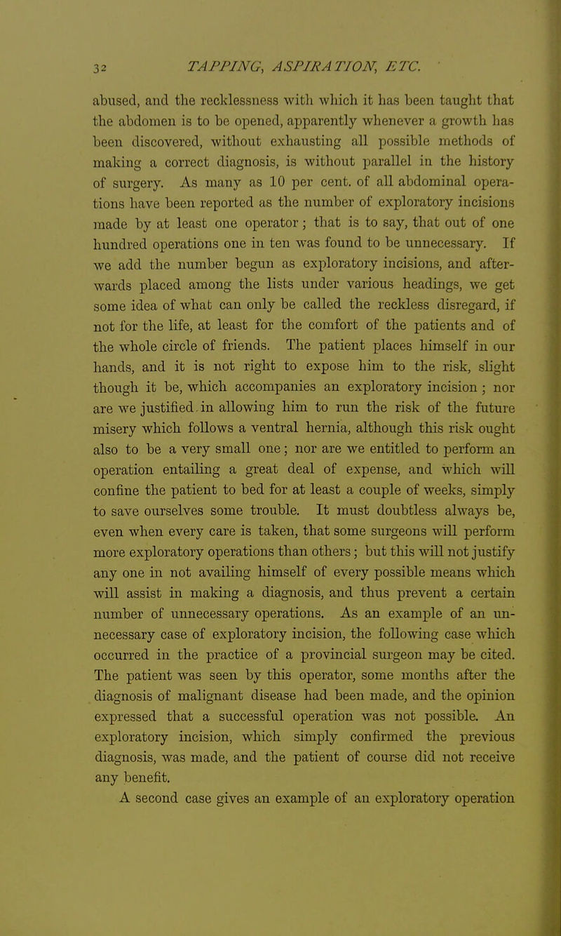 abused, and the recklessness with which it has been taught that the abdomen is to be opened, apparently whenever a growth has been discovered, without exhausting all possible methods of making a correct diagnosis, is without parallel in the history of surgery. As many as 10 per cent, of all abdominal opera- tions have been reported as the number of exploratory incisions made by at least one operator; that is to say, that out of one hundred operations one in ten was found to be unnecessary. If we add the number begun as exploratory incisions, and after- wards placed among the lists under various headings, we get some idea of what can only be called the reckless disregard, if not for the life, at least for the comfort of the patients and of the whole circle of friends. The patient places himself in our hands, and it is not right to expose him to the risk, slight though it be, which accompanies an exploratory incision ; nor are we justified. in allowing him to run the risk of the future misery which follows a ventral hernia, although this risk ought also to be a very small one ; nor are we entitled to perform an operation entailing a great deal of expense, and which will confine the patient to bed for at least a couple of weeks, simply to save ourselves some trouble. It must doubtless always be, even when every care is taken, that some surgeons will perform more exploratory operations than others; but this will not justify any one in not availing himself of every possible means which will assist in making a diagnosis, and thus prevent a certain number of unnecessary operations. As an example of an un- necessary case of exploratory incision, the following case which occurred in the practice of a provincial surgeon may be cited. The patient was seen by this operator, some months after the diagnosis of malignant disease had been made, and the opinion expressed that a successful operation was not possible. An exploratory incision, which simply confirmed the previous diagnosis, was made, and the patient of course did not receive any benefit. A second case gives an example of an exploratory operation