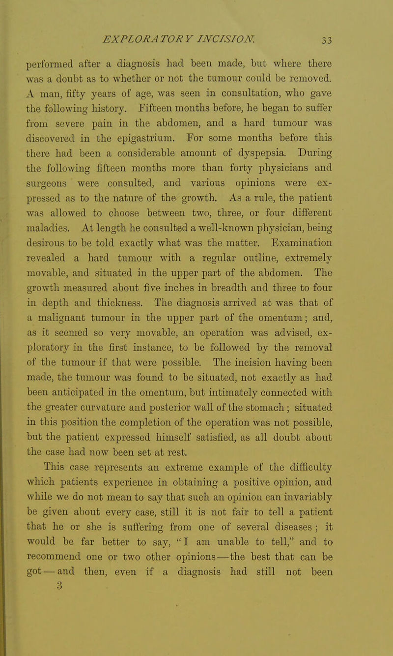 performed after a diagnosis had been made, but where there was a doubt as to whether or not the tumour could be removed. A man, fifty years of age, was seen in consultation, who gave the following history. Fifteen months before, he began to suffer from severe pain in the abdomen, and a hard tumour was discovered in the epigastrium. For some months before this there had been a considerable amount of dyspepsia. During the following fifteen months more than forty physicians and surgeons were consulted, and various opinions were ex- pressed as to the nature of the growth. As a rule, the patient was allowed to choose between two, three, or four different maladies. At length he consulted a well-known physician, being desirous to be told exactly what was the matter. Examination revealed a hard tumour with a regular outline, extremely movable, and situated in the upper part of the abdomen. The growth measured about five inches in breadth and three to four in depth and thickness. The diagnosis arrived at was that of a malignant tumour in the upper part of the omentum; and, as it seemed so very movable, an operation was advised, ex- ploratory in the first instance, to be followed by the removal of the tumour if that were possible. The incision having been made, the tumour was found to be situated, not exactly as had been anticipated in the omentum, but intimately connected with the greater curvature and posterior wall of the stomach ; situated in this position the completion of the operation was not possible, but the patient expressed himself satisfied, as all doubt about the case had now been set at rest. This case represents an extreme example of the difficulty which patients experience in obtaining a positive opinion, and while we do not mean to say that such an opinion can invariably be given about every case, still it is not fair to tell a patient that he or she is suffering from one of several diseases ; it would be far better to say,  I am unable to tell, and to recommend one or two other opinions—the best that can be got — and then, even if a diagnosis had still not been 3