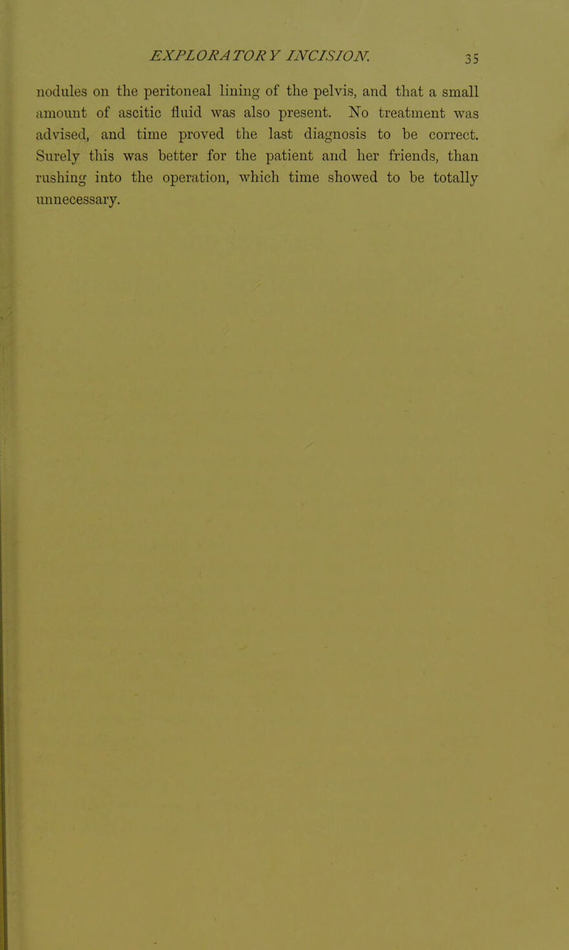 nodules on the peritoneal lining of the pelvis, and that a small amount of ascitic fluid was also present. No treatment was advised, and time proved the last diagnosis to be correct. Surely this was better for the patient and her friends, than rushing into the operation, which time showed to be totally unnecessary.