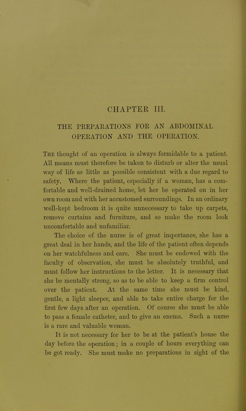 CHAPTER III. THE PREPARATIONS FOE AN ABDOMINAL OPERATION AND THE OPERATION. The thought of an operation is always formidable to a patient. All means must therefore be taken to disturb or alter the usual way of life as little as possible consistent with a clue regard to safety. Where the patient, especially if a woman, has a com- fortable and well-drained home, let her be operated on in her own room and with her accustomed surroundings. In an ordinary well-kept bedroom it is quite unnecessary to take up carpets, remove curtains and furniture, and so make the room look uncomfortable and unfamiliar. The choice of the nurse is of great importance, she has a great deal in her hands, and the life of the patient often depends on her watchfulness and care. She must be endowed with the faculty of observation, she must be absolutely truthful, and must follow her instructions to the letter. It is necessary that she be mentally strong, so as to be able to keep a firm control over the patient. At the same time she must be kind, gentle, a light sleeper, and able to take entire charge for the first few days,after an operation. Of course she must be able to pass a female catheter, and to give an enema, Such a nurse is a rare and valuable woman. It is not necessary for her to be at the patient's house the day before the operation; in a couple of hours everything can be got ready. She must make no preparations in sight of the