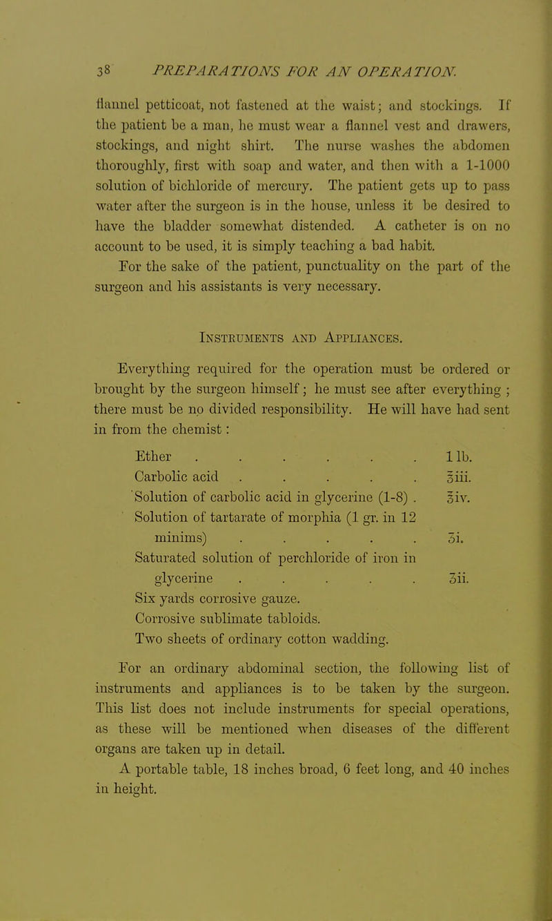 flannel petticoat, not fastened at the waist; and stockings. If the patient be a man, he must wear a flannel vest and drawers, stockings, and night shirt. The nurse washes the abdomen thoroughly, first with soap and water, and then with a 1-1000 solution of bichloride of mercury. The patient gets up to pass water after the surgeon is in the house, unless it be desired to have the bladder somewhat distended. A catheter is on no account to be used, it is simply teaching a bad habit. For the sake of the patient, punctuality on the part of the surgeon and his assistants is very necessary. Instruments and Appliances. Everything required for the operation must be ordered or brought by the surgeon himself; he must see after everything ; there must be no divided responsibility. He will have had sent in from the chemist: Ether 1 lb. Carbolic acid ..... 3 iii. Solution of carbolic acid in glycerine (1-8) . Siv. Solution of tartarate of morphia (1 gr. in 12 minims) . . . . . 3i. Saturated solution of perchloride of iron in glycerine ..... 3ii. Six yards corrosive gauze. Corrosive sublimate tabloids. Two sheets of ordinary cotton wadding. For an ordinary abdominal section, the following list of instruments and appliances is to be taken by the surgeon. This list does not include instruments for special operations, as these will be mentioned when diseases of the different organs are taken up in detail. A portable table, 18 inches broad, 6 feet long, and 40 inches in height.