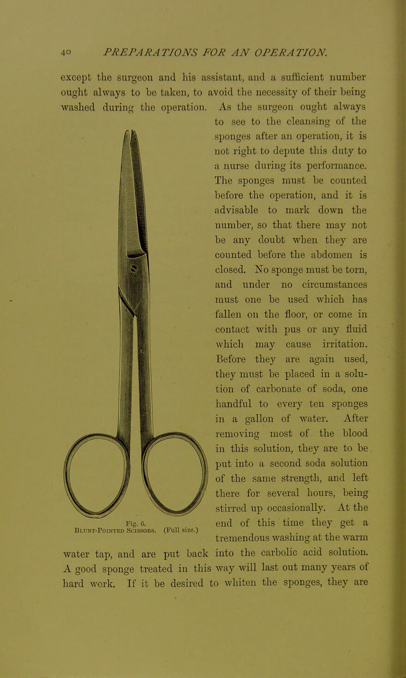 except the surgeon and his assistant, and a sufficient number ought always to be taken, to avoid the necessity of their being washed during the operation. As the surgeon ought always to see to the cleansing of the sponges after an operation, it is not right to depute this duty to a nurse during its performance. The sponges must be counted before the operation, and it is advisable to mark down the number, so that there may not be any doubt when they are counted before the abdomen is closed. No sponge must be torn, and under no circumstances must one be used which has fallen on the floor, or come in contact with pus or any fluid which may cause irritation. Before they are again used, they must be placed in a solu- tion of carbonate of soda, one handful to every ten sponges in a gallon of water. After removing most of the blood in this solution, they are to be. put into a second soda solution of the same strength, and left there for several hours, being stirred up occasionally. At the end of this time they get a tremendous washing at the warm water tap, and are put back into the carbolic acid solution. A good sponge treated in this way will last out many years of hard work. If it be desired to whiten the sponges, they are Fig. 6. Blunt-Pointed Scissors. (Full size.)