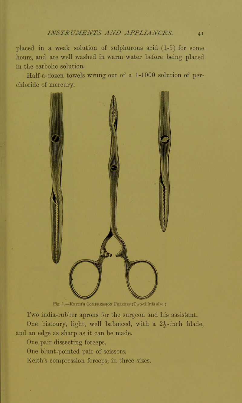 placed in a weak solution of sulphurous acid (1-5) for some hours, and are well washed in warm water before being placed in the carbolic solution. Half-a-dozen towels wrung out of a 1-1000 solution of per- chloride of mercury. Fig. 7.—Keith's Compression Forceps (Two-thirds size.) Two india-rubber aprons for the surgeon and his assistant. One bistoury, light, well balanced, with a 2|-inch blade, and an edge as sharp as it can be made. One pair dissecting forceps. One blunt-pointed pair of scissors. Keith's compression forceps, in three sizes.