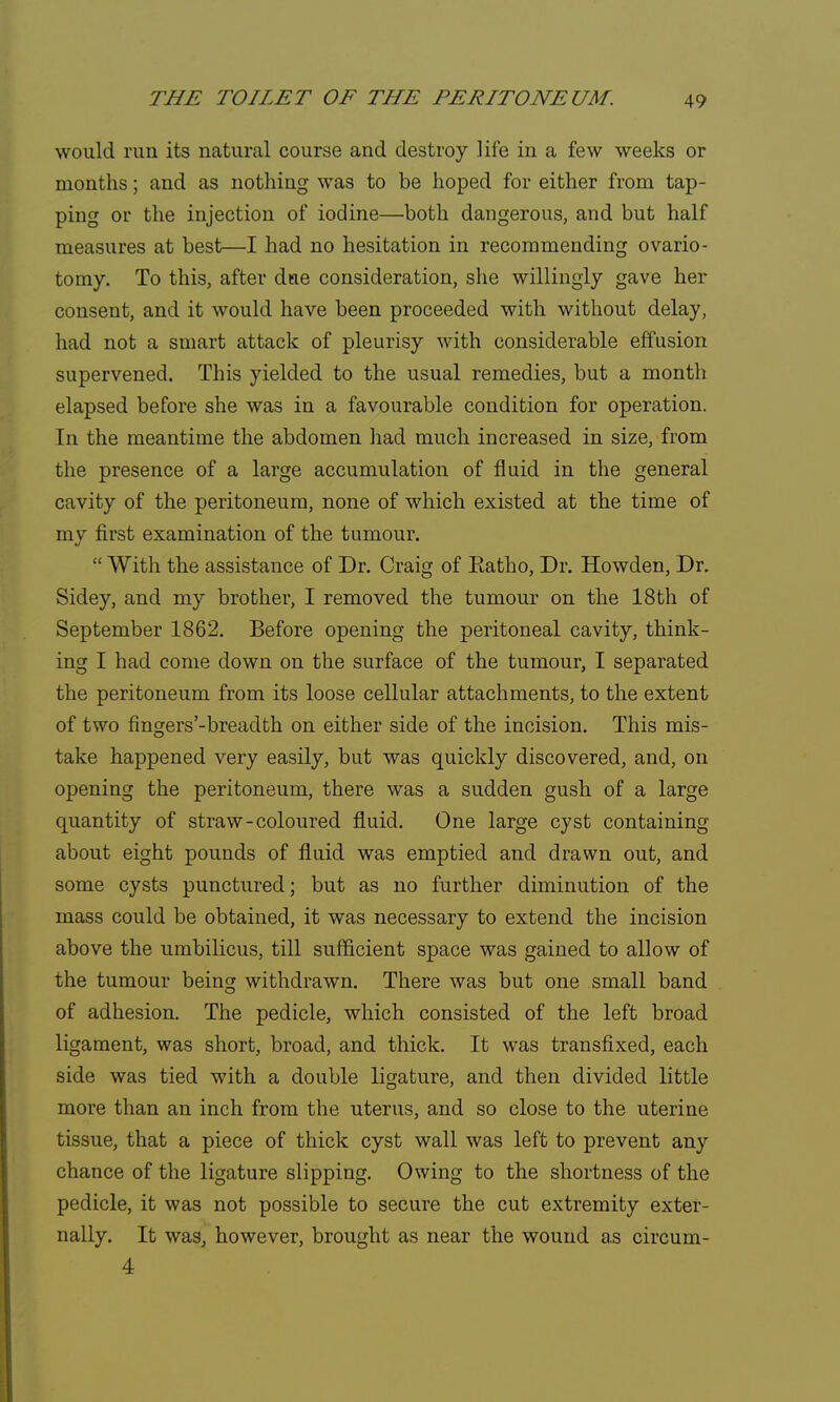 would run its natural course and destroy life in a few weeks or months; and as nothing was to be hoped for either from tap- ping or the injection of iodine—both dangerous, and but half measures at best—I had no hesitation in recommending ovario- tomy. To this, after dtae consideration, she willingly gave her consent, and it would have been proceeded with without delay, had not a smart attack of pleurisy with considerable effusion supervened. This yielded to the usual remedies, but a month elapsed before she was in a favourable condition for operation. In the meantime the abdomen had much increased in size, from the presence of a large accumulation of fluid in the general cavity of the peritoneum, none of which existed at the time of my first examination of the tumour.  With the assistance of Dr. Craig of Eatho, Dr. Howden, Dr. Sidey, and my brother, I removed the tumour on the 18th of September 1862. Before opening the peritoneal cavity, think- ing I had come down on the surface of the tumour, I separated the peritoneum from its loose cellular attachments, to the extent of two fingers'-breadth on either side of the incision. This mis- take happened very easily, but was quickly discovered, and, on opening the peritoneum, there was a sudden gush of a large quantity of straw-coloured fluid. One large cyst containing about eight pounds of fluid was emptied and drawn out, and some cysts punctured; but as no further diminution of the mass could be obtained, it was necessary to extend the incision above the umbilicus, till sufficient space was gained to allow of the tumour being: withdrawn. There was but one small band of adhesion. The pedicle, which consisted of the left broad ligament, was short, broad, and thick. It was transfixed, each side was tied with a double ligature, and then divided little more than an inch from the uterus, and so close to the uterine tissue, that a piece of thick cyst wall was left to prevent any chance of the ligature slipping. Owing to the shortness of the pedicle, it was not possible to secure the cut extremity exter- nally. It was, however, brought as near the wound as circum- 4