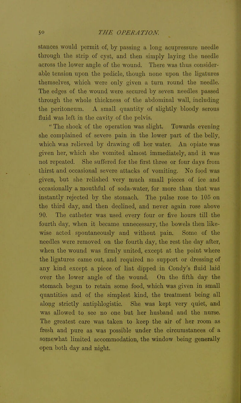 stances would permit of, by passing a long acupressure needle through the strip of cyst, and then simply laying the needle across the lower angle of the wound. There was thus consider- able tension upon the pedicle, though none upon the ligatures themselves, which were only given a turn round the needle. The edges of the wound were secured by seven needles passed through the whole thickness of the abdominal wall, including the peritoneum. A small quantity of slightly bloody serous fluid was left in the cavity of the pelvis.  The shock of the operation was slight. Towards evening she complained of severe pain in the lower part of the belly, which was relieved by drawing off her water. An opiate was given her, which she vomited almost immediately, and it was not repeated. She suffered for the first three or four days from thirst and occasional severe attacks of vomiting. No food was given, but she' relished very much small pieces of ice and occasionally a mouthful of soda-water, for more than that was instantly rejected by the stomach. The pulse rose to 105 on the third day, and then declined, and never again rose above 90. The catheter was used every four or five hours till the fourth day, when it became unnecessary, the bowels then like- wise acted spontaneously and without pain. Some of the needles were removed on the fourth day, the rest the day after, when the wound was firmly united, except at the point where the ligatures came out, and required no support or dressing of any kind except a piece of lint dipped in Condy's fluid laid over the lower angle of the wound. On the fifth day the stomach began to retain some food, which was given in small quantities and of the simplest kind, the treatment being all along strictly antiphlogistic. She was kept very quiet, and was allowed to see no one but her husband and the nurse. The greatest care was taken to keep the air of her room as fresh and pure as was possible under the circumstances of a somewhat limited accommodation, the window being generally open both day and night.