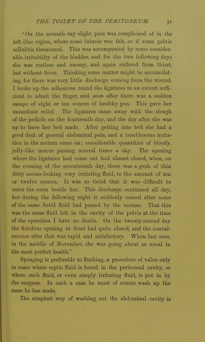  On the seventh day slight pain was complained of in the left iliac region, where some fulness was felt, as if some pelvic cellulitis threatened. This was accompanied by some consider- able irritability of the bladder, and for the two following days she was restless and uneasy, and again suffered from thirst, but without fever. Thinking some matter might be accumulat- ing, for there was very little discharge coming from the wound, I broke up the adhesions round the ligatures to an extent suffi- cient to admit the finger, and soon after there was a sudden escape of eight or ten ounces of healthy pus. This gave her immediate relief. The ligatures came away with the slough of the pedicle on the fourteenth day, and the day after she was up to have her bed made. After getting into bed she had a good deal of general abdominal pain, and a troublesome irrita- tion in the rectum came on; considerable quantities of bloody, jelly-like mucus passing several times a day. The opening where the ligatures had come out had almost closed, when, on the evening of the seventeenth day, there was a gush of thin dirty serous-looking very irritating fluid, to the amount of ten or twelve ounces. It was so foetid that it was difficult to enter the room beside her. This discharge continued all day, but during the following night it suddenly ceased after some of the same foetid fluid had passed by the rectum. That this was the same fluid left in the cavity of the pelvis at the time of the operation I have no doubt. On the twenty-second day the fistulous opening in front had quite closed, and the conval- escence after that was rapid and satisfactory. When last seen, in the middle of November, she was going about as usual in the most perfect health. Sponging is preferable to flushing, a procedure of value only in cases where septic fluid is found in the peritoneal cavity, or where such fluid, or even simply irritating fluid, is put in by the surgeon. In such a case he must of course wash up the mess he has made. The simplest way of washing out the abdominal cavity is