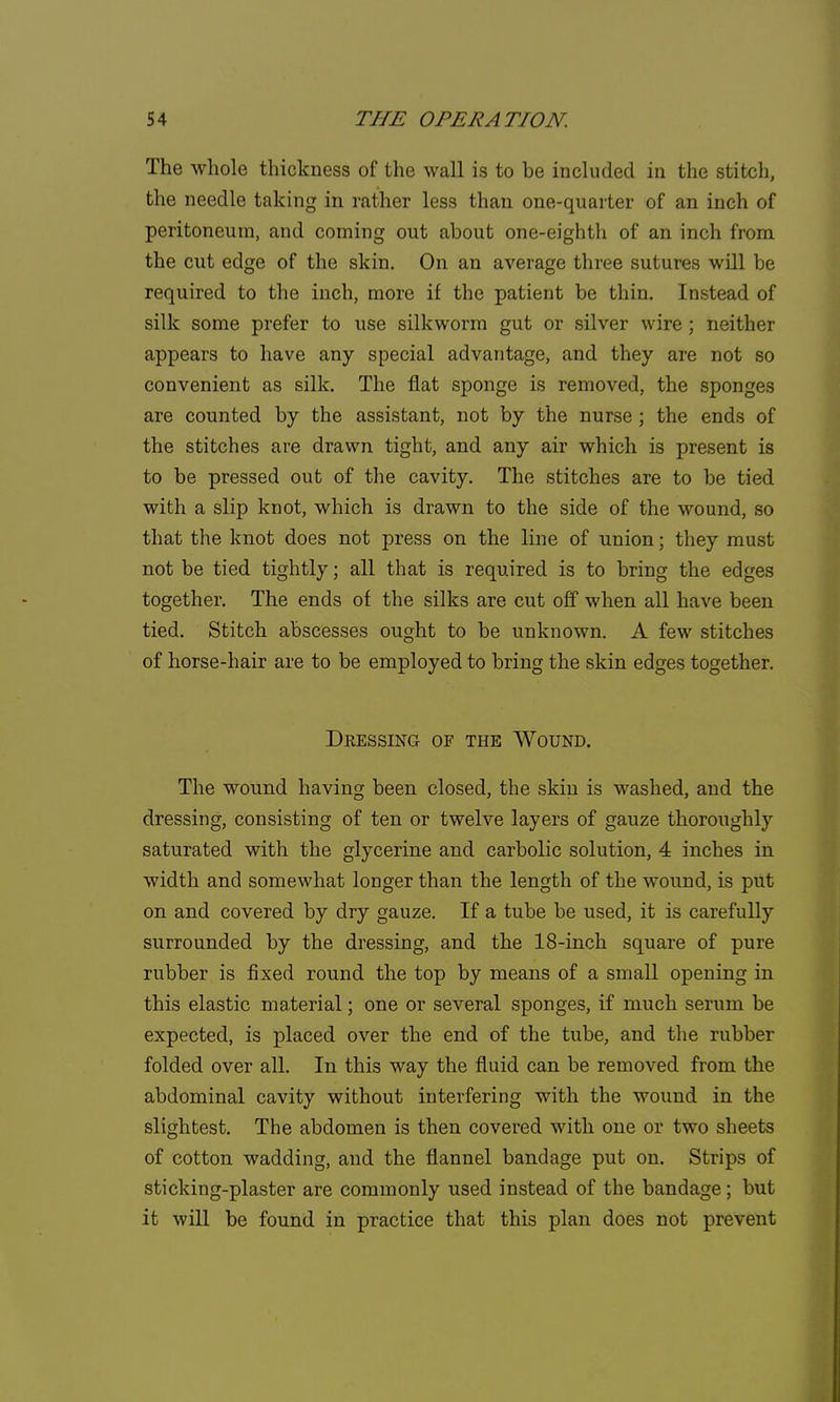 The whole thickness of the wall is to be included in the stitch, the needle taking in rather less than one-quarter of an inch of peritoneum, and coming out about one-eighth of an inch from the cut edge of the skin. On an average three sutures will be required to the inch, more if the patient be thin. Instead of silk some prefer to use silkworm gut or silver wire; neither appears to have any special advantage, and they are not so convenient as silk. The flat sponge is removed, the sponges are counted by the assistant, not by the nurse ; the ends of the stitches are drawn tight, and any air which is present is to be pressed out of the cavity. The stitches are to be tied with a slip knot, which is drawn to the side of the wound, so that the knot does not press on the line of union; they must not be tied tightly; all that is required is to bring the edges together. The ends of the silks are cut off when all have been tied. Stitch abscesses ought to be unknown. A few stitches of horse-hair are to be employed to bring the skin edges together. Dressing of the Wound. The wound having been closed, the skin is washed, and the dressing, consisting of ten or twelve layers of gauze thoroughly saturated with the glycerine and carbolic solution, 4 inches in width and somewhat longer than the length of the wound, is put on and covered by dry gauze. If a tube be used, it is carefully surrounded by the dressing, and the 18-inch square of pure rubber is fixed round the top by means of a small opening in this elastic material; one or several sponges, if much serum be expected, is placed over the end of the tube, and the rubber folded over all. In this way the fluid can be removed from the abdominal cavity without interfering with the wound in the slightest. The abdomen is then covered with one or two sheets of cotton wadding, and the flannel bandage put on. Strips of sticking-plaster are commonly used instead of the bandage; but it will be found in practice that this plan does not prevent