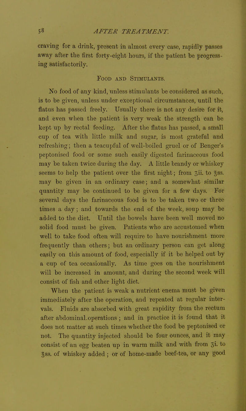 craving for a drink, present in almost every case, rapidly passes away after the first forty-eight hours, if the patient be progress- ing satisfactorily. Food and Stimulants. No food of any kind, unless stimulants be considered as such, is to be given, unless under exceptional circumstances, until the flatus has passed freely. Usually there is not any desire for it, and even when the patient is very weak the strength can be kept up by rectal feeding. After the flatus has passed, a small cup of tea with little milk and sugar, is most grateful and refreshing; then a teacupful of well-boiled gruel or of Benger's peptonisecl food or some such easily digested farinaceous food may be taken twice during the day. A little brandy or whiskey seems to help the patient over the first night; from 3ii. to ^ss. may be given in an ordinary case; and a somewhat similar quantity may be continued to be given for a few days. For several days the farinaceous food is to be taken two or three times a day; and towards the end of the week, soup may be added to the diet. Until the bowels have been well moved no solid food must be given. Patients who are accustomed when well to take food often will require to have nourishment more frequently than others; but an ordinary person can get along easily on this amount of food, especially if it be helped out by a cup of tea occasionally. As time goes on the nourishment will be increased in amount, and during the second week will consist of fish and other light diet. When the patient is weak a nutrient enema must be given immediately after the operation, and repeated at regular inter- vals. Fluids are absorbed with great rapidity from the rectum after abdominal, operations ; and in practice it is found that it does not matter at such times whether the food be peptonised or not. The quantity injected should be four ounces, and it may consist of an egg beaten up in warm milk and with from 5i. to §ss. of whiskey added ; or of home-made beef-tea, or any good