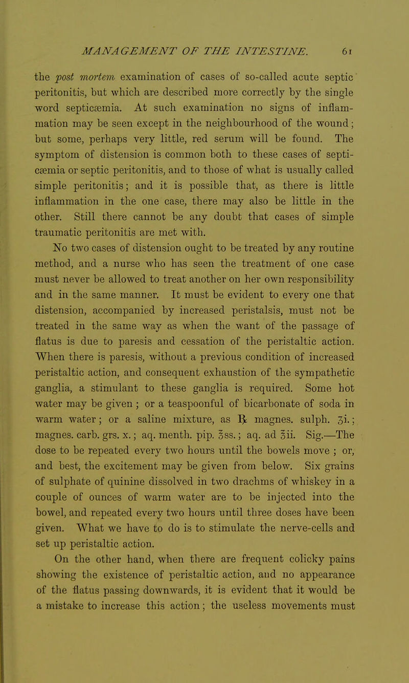 the post mortem examination of cases of so-called acute septic peritonitis, but which are described more correctly by the single word septicaemia. At such examination no signs of inflam- mation may be seen except in the neighbourhood of the wound; but some, perhaps very little, red serum will be found. The symptom of distension is common both to these cases of septi- caemia or septic peritonitis, and to those of what is usually called simple peritonitis; and it is possible that, as there is little inflammation in the one case, there may also be little in the other. Still there cannot be any doubt that cases of simple traumatic peritonitis are met with. No two cases of distension ought to be treated by any routine method, and a nurse who has seen the treatment of one case must never be allowed to treat another on her own responsibility and in the same manner. It must be evident to every one that distension, accompanied by increased peristalsis, must not be treated in the same way as when the want of the passage of flatus is due to paresis and cessation of the peristaltic action. When there is paresis, without a previous condition of increased peristaltic action, and consequent exhaustion of the sympathetic ganglia, a stimulant to these ganglia is required. Some hot water may be given ; or a teaspoonful of bicarbonate of soda in warm water; or a saline mixture, as lfc magnes. sulph. 3i.; magnes. carb. grs. x.; aq. menth. pip. §ss.; aq. ad 5ii. Sig.—The dose to be repeated every two hours until the bowels move ; or, and best, the excitement may be given from below. Six grains of sulphate of quinine dissolved in two drachms of whiskey in a couple of ounces of warm water are to be injected into the bowel, and repeated every two hours until three doses have been given. What we have to do is to stimulate the nerve-cells and set up peristaltic action. On the other hand, when there are frequent colicky pains showing the existence of peristaltic action, and no appearance of the flatus passing downwards, it is evident that it would be a mistake to increase this action; the useless movements must