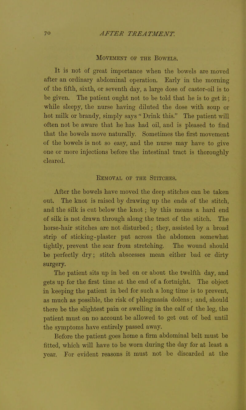 Movement of the Bowels. It is not of great importance when the bowels are moved after an ordinary abdominal operation. Early in the morning of the fifth, sixth, or seventh day, a large dose of castor-oil is to be given. The patient ought not to be told that he is to get it; while sleepy, the nurse having diluted the dose with soup or hot milk or brandy, simply says  Drink this. The patient will often not be aware that he has had oil, and is pleased to find that the bowels move naturally. Sometimes the first movement of the bowels is not so easy, and the nurse may have to give one or more injections before the intestinal tract is thoroughly cleared. Eemoval of the Stitches. After the bowels have moved the deep stitches can be taken out. The knot is raised by drawing up the ends of the stitch, and the silk is cut below the knot; by this means a hard end of silk is not drawn through along the tract of the stitch. The horse-hair stitches are not disturbed; they, assisted by a broad strip of sticking-plaster put across the abdomen somewhat tightly, prevent the scar from stretching. The wound should be perfectly dry; stitch abscesses mean either bad or dirty surgery. The patient sits up in bed on or about the twelfth day, and gets up for the first time at the end of a fortnight. The object in keeping the patient in bed for such a long time is to prevent, as much as possible, the risk of phlegmasia dolens; and, should there be the slightest pain or swelling in the calf of the leg, the patient must on no account be allowed to get out of bed until the symptoms have entirely passed away. Before the patient goes home a firm abdominal belt must be fitted, which will have to be worn during the day for at least a year. For evident reasons it must not be discarded at the