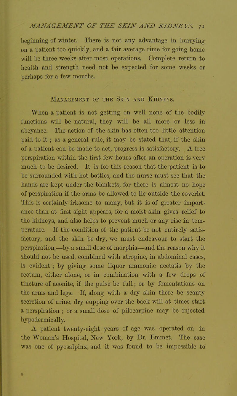 beginning of winter. There is not any advantage in hurrying on a patient too quickly, and a fair average time for going home will be three weeks after most operations. Complete return to health and strength need not be expected for some weeks or perhaps for a few months. Management of the Skin and Kidneys. When a patient is not getting on well none of the bodily functions will be natural, they will be all more or less in abeyance. The action of the skin has often too little attention paid to it; as a general rule, it may be stated that, if the skin of a patient can be made to act, progress is satisfactory. A free perspiration within the first few hours after an operation is very much to be desired. It is for this reason that the patient is to be surrounded with hot bottles, and the nurse must see that the hands are kept under the blankets, for there is almost no hope of perspiration if the arms be allowed to lie outside the coverlet. This is certainly irksome to many, but it is of greater import- ance than at first sight appears, for a moist skin gives relief to the kidneys, and also helps to prevent much or any rise in tem- perature. If the condition of the patient be not entirely satis- factory, and the skin be dry, we must endeavour to start the perspiration,—by a small dose of morphia—and the reason why it should not be used, combined with atropine, in abdominal cases, is evident; by giving some liquor ammoniaa acetatis by the rectum, either alone, or in combination with a few drops of tincture of aconite, if the pulse be full; or by fomentations on the arms and legs. If, along with a dry skin there be scanty secretion of urine, dry cupping over the back will at times start a perspiration; or a small dose of pilocarpine may be injected hypodermically. A patient twenty-eight years of age was operated on in the Woman's Hospital, New York, by Dr. Emmet. The case was one of pyosalpinx, and it was found to be impossible to