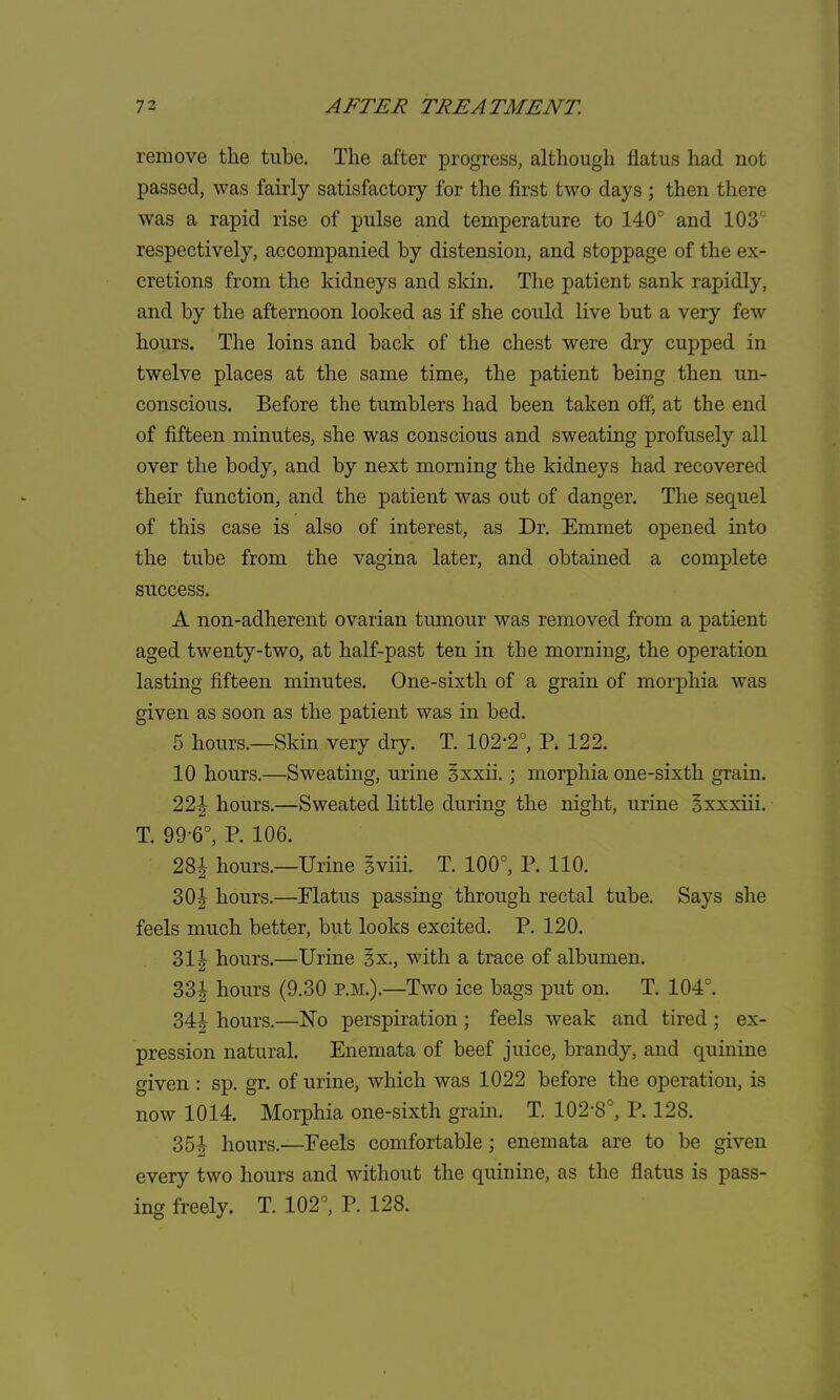 remove the tube. The after progress, although flatus had not passed, was fairly satisfactory for the first two days; then there was a rapid rise of pulse and temperature to 140° and 103' respectively, accompanied by distension, and stoppage of the ex- cretions from the kidneys and skin. The patient sank rapidly, and by the afternoon looked as if she could live but a very few hours. The loins and back of the chest were dry cupped in twelve places at the same time, the patient being then un- conscious. Before the tumblers had been taken off, at the end of fifteen minutes, she was conscious and sweating profusely all over the body, and by next morning the kidneys had recovered their function, and the patient was out of danger. The sequel of this case is also of interest, as Dr. Emmet opened into the tube from the vagina later, and obtained a complete success. A non-adherent ovarian tumour was removed from a patient aged twenty-two, at half-past ten in the morning, the operation lasting fifteen minutes. One-sixth of a grain of morphia was given as soon as the patient was in bed. 5 hours.—Skin very dry. T. 102-2°, P* 122. 10 hours.—Sweating, urine Sxxii.; morphia one-sixth grain. 22\ hours.—Sweated little during the night, urine oxxxiii. T. 99-6°, P. 106. 28J hours.—Urine gviii T. 100°, P. 110. 3Of hours.—Flatus passing through rectal tube. Says she feels much better, but looks excited. P. 120. 2>\\ hours.—Urine §x., with a trace of albumen. 33| hours (9.30 p.m.).—Two ice bags put on. T. 104°. 34f hours.—No perspiration ; feels weak and tired ; ex- pression natural. Enemata of beef juice, brandy, and quinine given : sp. gr. of urine, which was 1022 before the operation, is now 1014. Morphia one-sixth grain. T. 102-8°, P. 128. 35| hours.—Feels comfortable; enemata are to be given every two hours and without the quinine, as the flatus is pass- ing freely. T. 102°, P. 128.