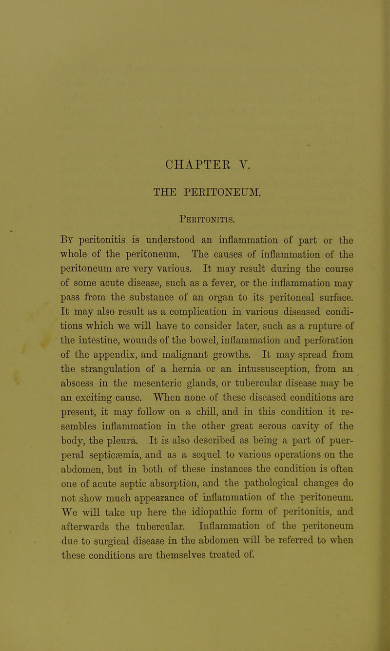 CHAPTER V. THE PERITONEUM. Peeitonitis. By peritonitis is understood an inflammation of part or the whole of the peritoneum. The causes of inflammation of the peritoneum are very various. It may result during the course of some acute disease, such as a fever, or the inflammation may pass from the substance of an organ to its peritoneal surface. It may also result as a complication in various diseased condi- tions which we will have to consider later, such as a rupture of the intestine, wounds of the bowel, inflammation and perforation of the appendix, and malignant growths. It may spread from the strangulation of a hernia or an intussusception, from an abscess in the mesenteric glands, or tubercular disease may be an exciting cause. When none of these diseased conditions are present, it may follow on a chill, and in this condition it re- sembles inflammation in the other great serous cavity of the body, the pleura. It is also described as being a part of puer- peral septicaemia, and as a sequel to various operations on the abdomen, but in both of these instances the condition is often one of acute septic absorption, and the pathological changes do not show much appearance of inflammation of the peritoneum. We will take up here the idiopathic form of peritonitis, and afterwards the tubercular. Inflammation of the peritoneum due to surgical disease in the abdomen will be referred to when these conditions are themselves treated of.