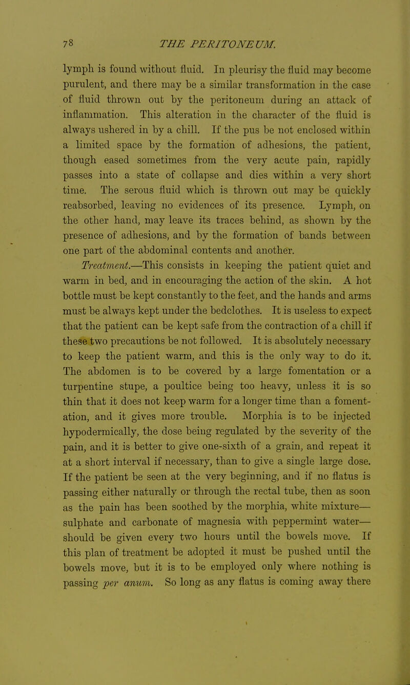 lymph is found without fluid. In pleurisy the fluid may become purulent, and there may be a similar transformation in the case of fluid thrown out by the peritoneum during an attack of inflammation. This alteration in the character of the fluid is always ushered in by a chill. If the pus be not enclosed within a limited space by the formation of adhesions, the patient, though eased sometimes from the very acute pain, rapidly passes into a state of collapse and dies within a very short time. The serous fluid which is thrown out may be quickly reabsorbed, leaving no evidences of its presence. Lymph, on the other hand, may leave its traces behind, as shown by the presence of adhesions, and by the formation of bands between one part of the abdominal contents and another. Treatment.—This consists in keeping the patient quiet and warm in bed, and in encouraging the action of the skin. A hot bottle must be kept constantly to the feet, and the hands and arms must be always kept under the bedclothes. It is useless to expect that the patient can be kept safe from the contraction of a chill if these two precautions be not followed. It is absolutely necessary to keep the patient warm, and this is the only way to do it. The abdomen is to be covered by a large fomentation or a turpentine stupe, a poultice being too heavy, unless it is so thin that it does not keep warm for a longer time than a foment- ation, and it gives more trouble. Morphia is to be injected hypodermically, the dose being regulated by the severity of the pain, and it is better to give one-sixth of a grain, and repeat it at a short interval if necessary, than to give a single large dose. If the patient be seen at the very beginning, and if no flatus is passing either naturally or through the rectal tube, then as soon as the pain has been soothed by the morphia, white mixture— sulphate and carbonate of magnesia with peppermint water— should be given every two hours until the bowels move. If this plan of treatment be adopted it must be pushed until the bowels move, but it is to be employed only where nothing is passing per anum. So long as any flatus is coming away there