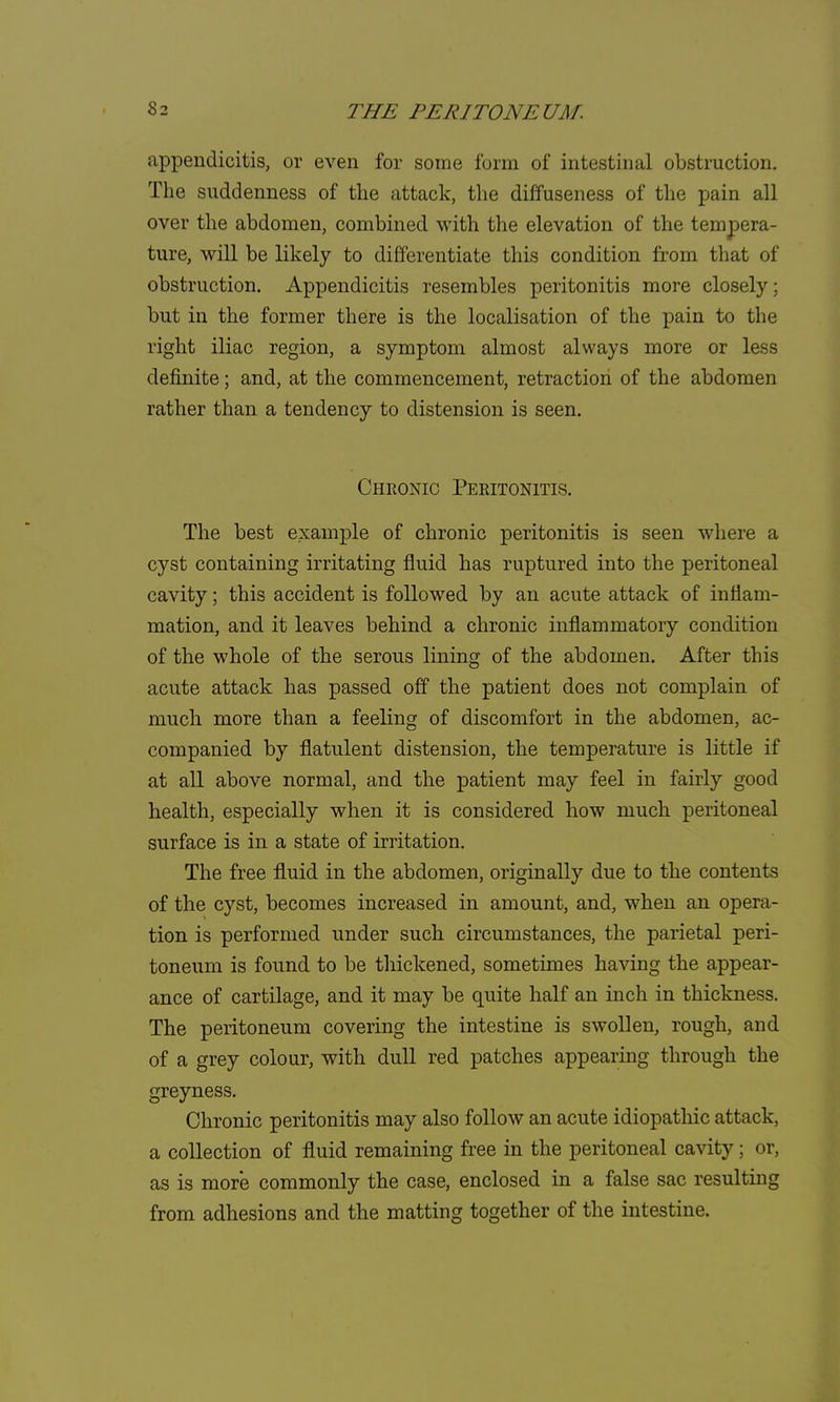 appendicitis, or even for some form of intestinal obstruction. The suddenness of the attack, the diffuseness of the pain all over the abdomen, combined with the elevation of the tempera- ture, will be likely to differentiate this condition from that of obstruction. Appendicitis resembles peritonitis more closely; but in the former there is the localisation of the pain to the right iliac region, a symptom almost always more or less definite; and, at the commencement, retraction of the abdomen rather than a tendency to distension is seen. Chronic Peritonitis. The best example of chronic peritonitis is seen where a cyst containing irritating fluid has ruptured into the peritoneal cavity; this accident is followed by an acute attack of inflam- mation, and it leaves behind a chronic inflammatory condition of the whole of the serous lining of the abdomen. After this acute attack has passed off the patient does not complain of much more than a feeling of discomfort in the abdomen, ac- companied by flatulent distension, the temperature is little if at all above normal, and the patient may feel in fairly good health, especially when it is considered how much peritoneal surface is in a state of irritation. The free fluid in the abdomen, originally due to the contents of the cyst, becomes increased in amount, and, when an opera- tion is performed under such circumstances, the parietal peri- toneum is found to be thickened, sometimes having the appear- ance of cartilage, and it may be quite half an inch in thickness. The peritoneum covering the intestine is swollen, rough, and of a grey colour, with dull red patches appearing through the greyness. Chronic peritonitis may also follow an acute idiopathic attack, a collection of fluid remaining free in the peritoneal cavity; or, as is more commonly the case, enclosed in a false sac resulting from adhesions and the matting together of the intestine.